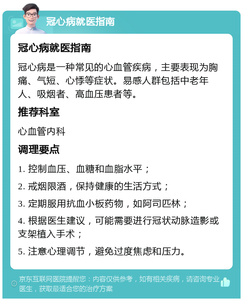 冠心病就医指南 冠心病就医指南 冠心病是一种常见的心血管疾病，主要表现为胸痛、气短、心悸等症状。易感人群包括中老年人、吸烟者、高血压患者等。 推荐科室 心血管内科 调理要点 1. 控制血压、血糖和血脂水平； 2. 戒烟限酒，保持健康的生活方式； 3. 定期服用抗血小板药物，如阿司匹林； 4. 根据医生建议，可能需要进行冠状动脉造影或支架植入手术； 5. 注意心理调节，避免过度焦虑和压力。