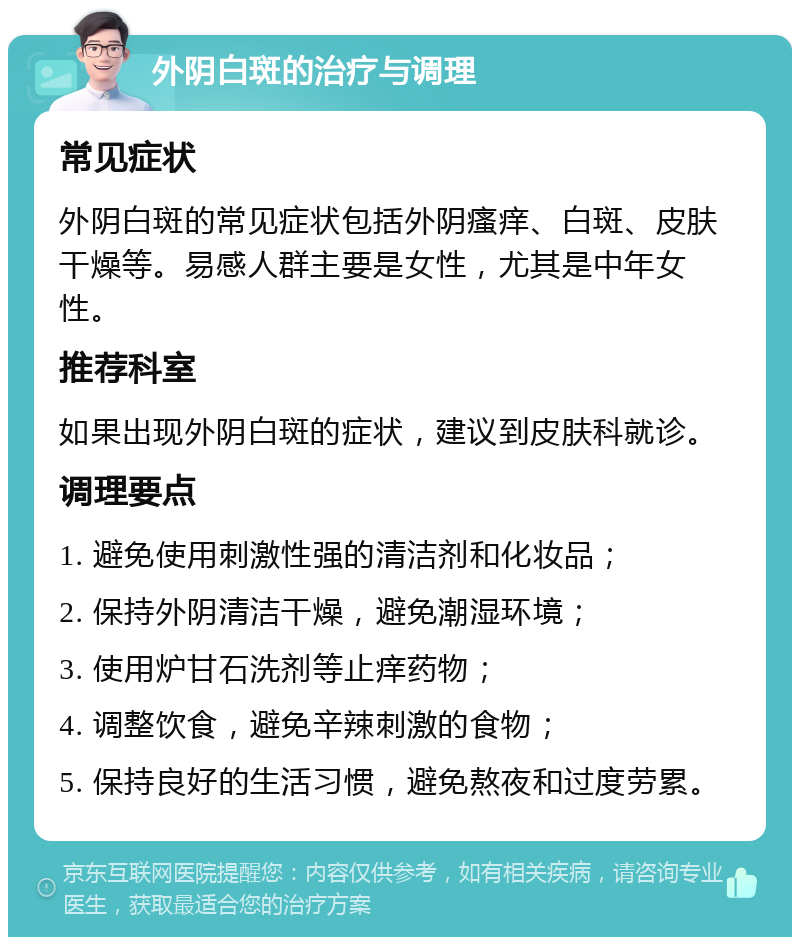 外阴白斑的治疗与调理 常见症状 外阴白斑的常见症状包括外阴瘙痒、白斑、皮肤干燥等。易感人群主要是女性，尤其是中年女性。 推荐科室 如果出现外阴白斑的症状，建议到皮肤科就诊。 调理要点 1. 避免使用刺激性强的清洁剂和化妆品； 2. 保持外阴清洁干燥，避免潮湿环境； 3. 使用炉甘石洗剂等止痒药物； 4. 调整饮食，避免辛辣刺激的食物； 5. 保持良好的生活习惯，避免熬夜和过度劳累。