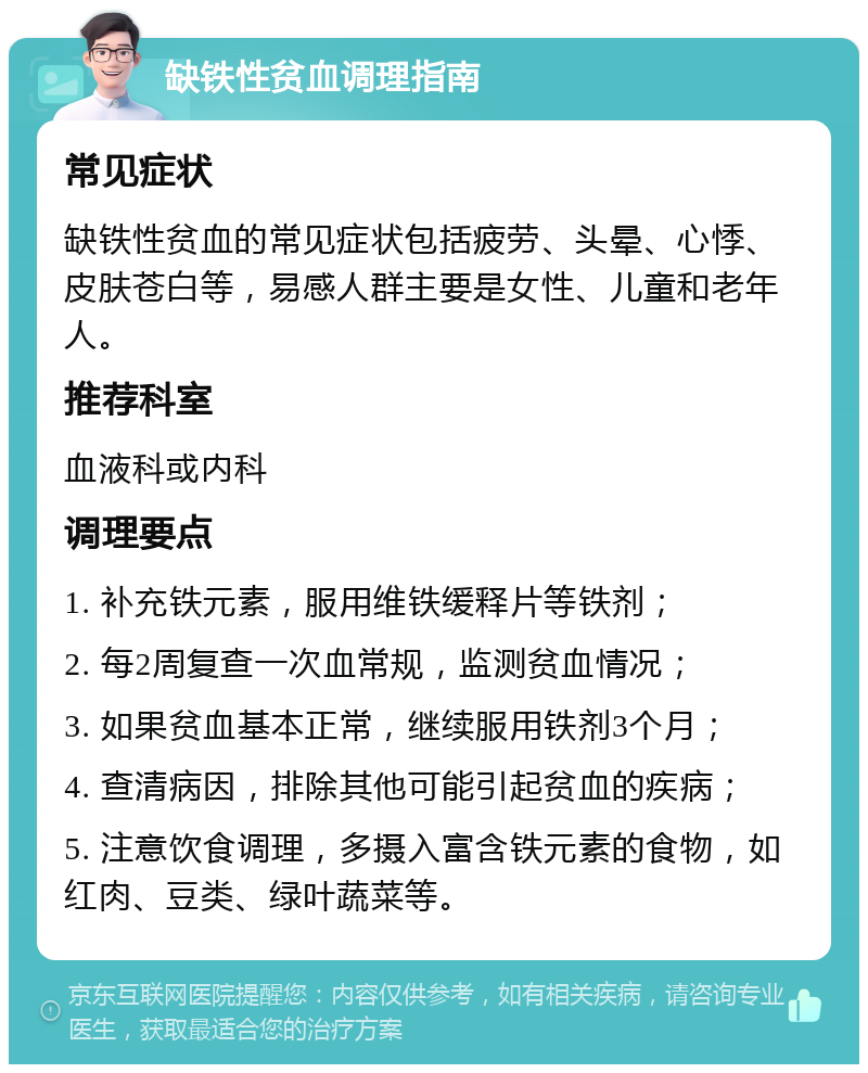 缺铁性贫血调理指南 常见症状 缺铁性贫血的常见症状包括疲劳、头晕、心悸、皮肤苍白等，易感人群主要是女性、儿童和老年人。 推荐科室 血液科或内科 调理要点 1. 补充铁元素，服用维铁缓释片等铁剂； 2. 每2周复查一次血常规，监测贫血情况； 3. 如果贫血基本正常，继续服用铁剂3个月； 4. 查清病因，排除其他可能引起贫血的疾病； 5. 注意饮食调理，多摄入富含铁元素的食物，如红肉、豆类、绿叶蔬菜等。