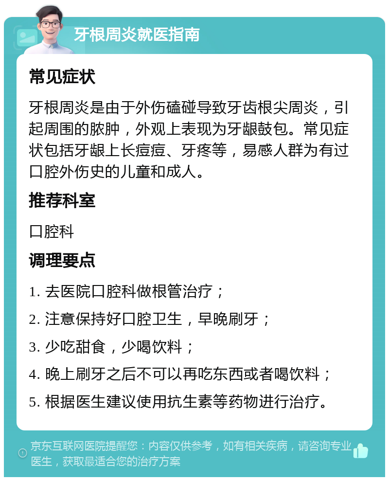 牙根周炎就医指南 常见症状 牙根周炎是由于外伤磕碰导致牙齿根尖周炎，引起周围的脓肿，外观上表现为牙龈鼓包。常见症状包括牙龈上长痘痘、牙疼等，易感人群为有过口腔外伤史的儿童和成人。 推荐科室 口腔科 调理要点 1. 去医院口腔科做根管治疗； 2. 注意保持好口腔卫生，早晚刷牙； 3. 少吃甜食，少喝饮料； 4. 晚上刷牙之后不可以再吃东西或者喝饮料； 5. 根据医生建议使用抗生素等药物进行治疗。