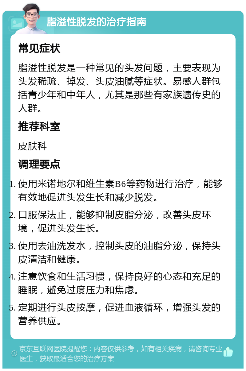 脂溢性脱发的治疗指南 常见症状 脂溢性脱发是一种常见的头发问题，主要表现为头发稀疏、掉发、头皮油腻等症状。易感人群包括青少年和中年人，尤其是那些有家族遗传史的人群。 推荐科室 皮肤科 调理要点 使用米诺地尔和维生素B6等药物进行治疗，能够有效地促进头发生长和减少脱发。 口服保法止，能够抑制皮脂分泌，改善头皮环境，促进头发生长。 使用去油洗发水，控制头皮的油脂分泌，保持头皮清洁和健康。 注意饮食和生活习惯，保持良好的心态和充足的睡眠，避免过度压力和焦虑。 定期进行头皮按摩，促进血液循环，增强头发的营养供应。