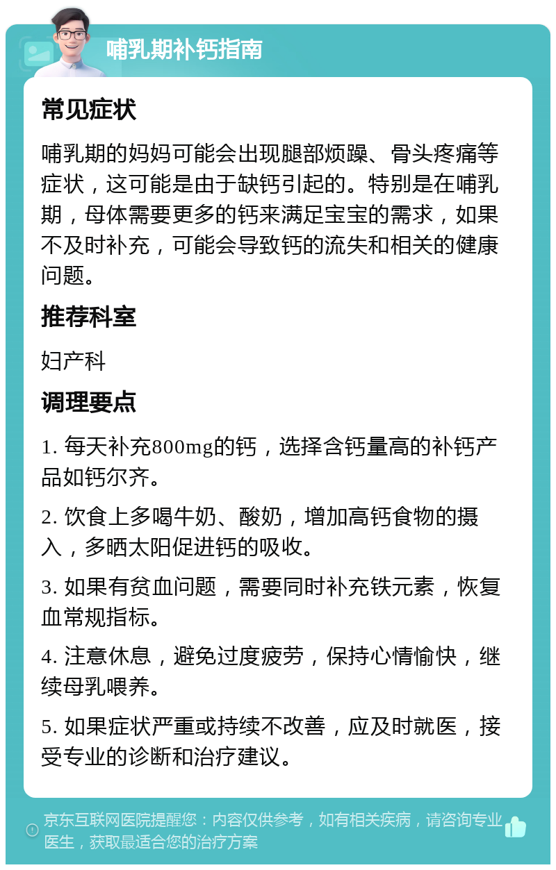 哺乳期补钙指南 常见症状 哺乳期的妈妈可能会出现腿部烦躁、骨头疼痛等症状，这可能是由于缺钙引起的。特别是在哺乳期，母体需要更多的钙来满足宝宝的需求，如果不及时补充，可能会导致钙的流失和相关的健康问题。 推荐科室 妇产科 调理要点 1. 每天补充800mg的钙，选择含钙量高的补钙产品如钙尔齐。 2. 饮食上多喝牛奶、酸奶，增加高钙食物的摄入，多晒太阳促进钙的吸收。 3. 如果有贫血问题，需要同时补充铁元素，恢复血常规指标。 4. 注意休息，避免过度疲劳，保持心情愉快，继续母乳喂养。 5. 如果症状严重或持续不改善，应及时就医，接受专业的诊断和治疗建议。