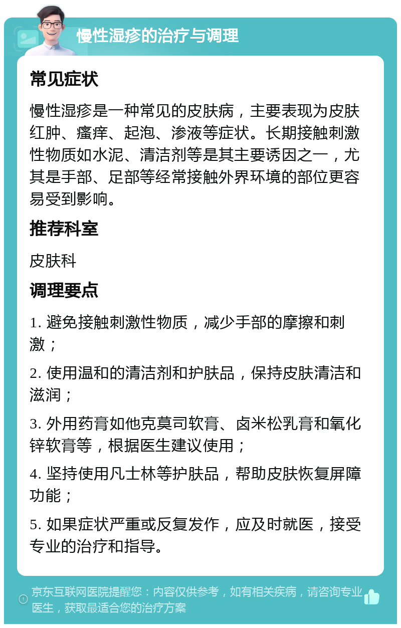 慢性湿疹的治疗与调理 常见症状 慢性湿疹是一种常见的皮肤病，主要表现为皮肤红肿、瘙痒、起泡、渗液等症状。长期接触刺激性物质如水泥、清洁剂等是其主要诱因之一，尤其是手部、足部等经常接触外界环境的部位更容易受到影响。 推荐科室 皮肤科 调理要点 1. 避免接触刺激性物质，减少手部的摩擦和刺激； 2. 使用温和的清洁剂和护肤品，保持皮肤清洁和滋润； 3. 外用药膏如他克莫司软膏、卤米松乳膏和氧化锌软膏等，根据医生建议使用； 4. 坚持使用凡士林等护肤品，帮助皮肤恢复屏障功能； 5. 如果症状严重或反复发作，应及时就医，接受专业的治疗和指导。