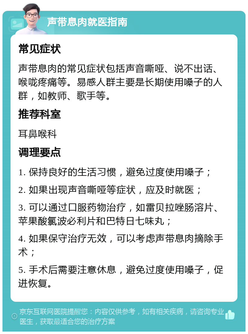 声带息肉就医指南 常见症状 声带息肉的常见症状包括声音嘶哑、说不出话、喉咙疼痛等。易感人群主要是长期使用嗓子的人群，如教师、歌手等。 推荐科室 耳鼻喉科 调理要点 1. 保持良好的生活习惯，避免过度使用嗓子； 2. 如果出现声音嘶哑等症状，应及时就医； 3. 可以通过口服药物治疗，如雷贝拉唑肠溶片、苹果酸氯波必利片和巴特日七味丸； 4. 如果保守治疗无效，可以考虑声带息肉摘除手术； 5. 手术后需要注意休息，避免过度使用嗓子，促进恢复。