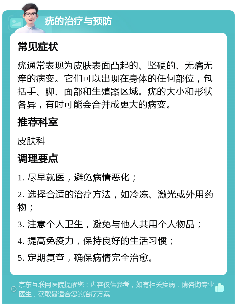 疣的治疗与预防 常见症状 疣通常表现为皮肤表面凸起的、坚硬的、无痛无痒的病变。它们可以出现在身体的任何部位，包括手、脚、面部和生殖器区域。疣的大小和形状各异，有时可能会合并成更大的病变。 推荐科室 皮肤科 调理要点 1. 尽早就医，避免病情恶化； 2. 选择合适的治疗方法，如冷冻、激光或外用药物； 3. 注意个人卫生，避免与他人共用个人物品； 4. 提高免疫力，保持良好的生活习惯； 5. 定期复查，确保病情完全治愈。