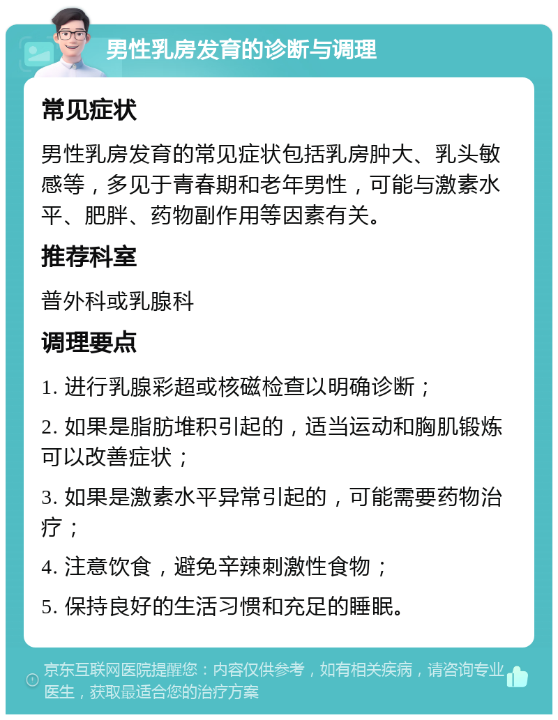 男性乳房发育的诊断与调理 常见症状 男性乳房发育的常见症状包括乳房肿大、乳头敏感等，多见于青春期和老年男性，可能与激素水平、肥胖、药物副作用等因素有关。 推荐科室 普外科或乳腺科 调理要点 1. 进行乳腺彩超或核磁检查以明确诊断； 2. 如果是脂肪堆积引起的，适当运动和胸肌锻炼可以改善症状； 3. 如果是激素水平异常引起的，可能需要药物治疗； 4. 注意饮食，避免辛辣刺激性食物； 5. 保持良好的生活习惯和充足的睡眠。