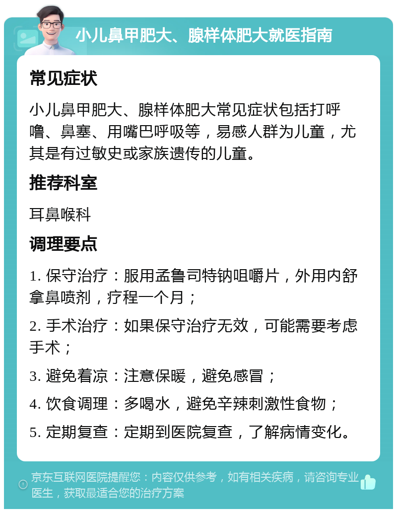 小儿鼻甲肥大、腺样体肥大就医指南 常见症状 小儿鼻甲肥大、腺样体肥大常见症状包括打呼噜、鼻塞、用嘴巴呼吸等，易感人群为儿童，尤其是有过敏史或家族遗传的儿童。 推荐科室 耳鼻喉科 调理要点 1. 保守治疗：服用孟鲁司特钠咀嚼片，外用内舒拿鼻喷剂，疗程一个月； 2. 手术治疗：如果保守治疗无效，可能需要考虑手术； 3. 避免着凉：注意保暖，避免感冒； 4. 饮食调理：多喝水，避免辛辣刺激性食物； 5. 定期复查：定期到医院复查，了解病情变化。