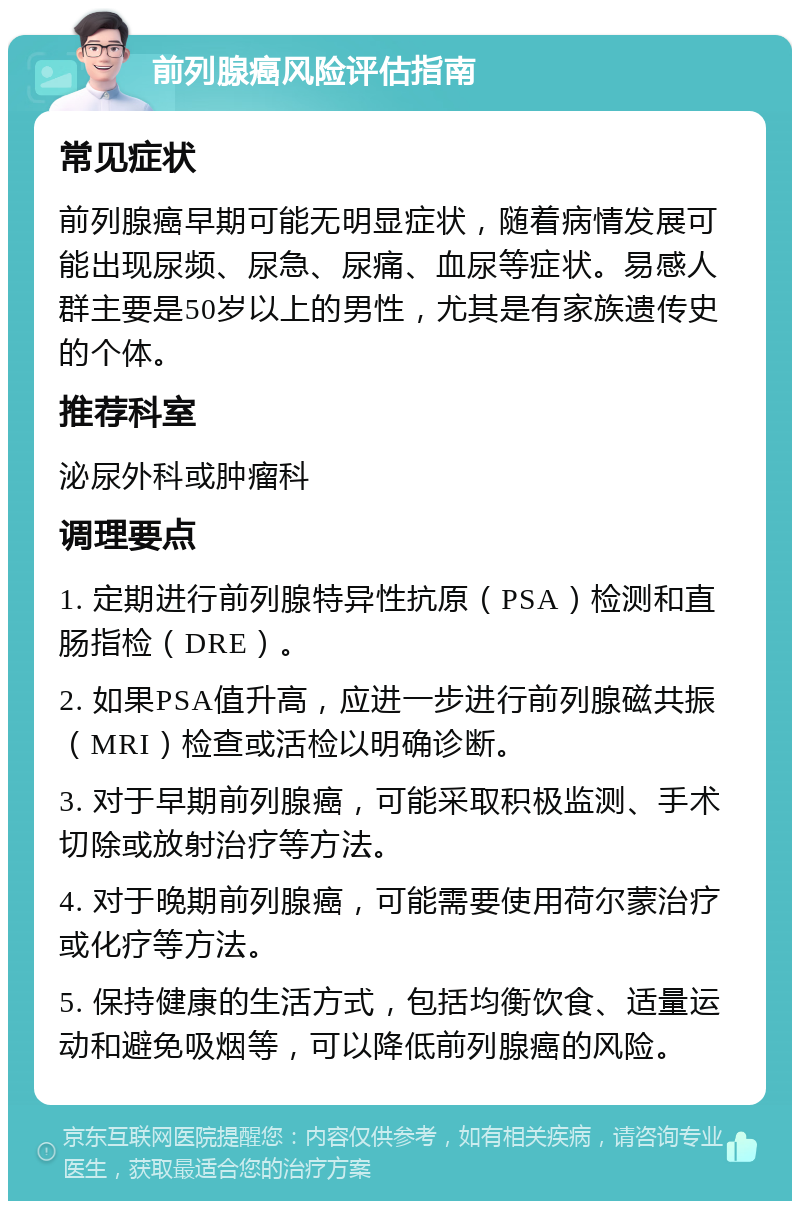 前列腺癌风险评估指南 常见症状 前列腺癌早期可能无明显症状，随着病情发展可能出现尿频、尿急、尿痛、血尿等症状。易感人群主要是50岁以上的男性，尤其是有家族遗传史的个体。 推荐科室 泌尿外科或肿瘤科 调理要点 1. 定期进行前列腺特异性抗原（PSA）检测和直肠指检（DRE）。 2. 如果PSA值升高，应进一步进行前列腺磁共振（MRI）检查或活检以明确诊断。 3. 对于早期前列腺癌，可能采取积极监测、手术切除或放射治疗等方法。 4. 对于晚期前列腺癌，可能需要使用荷尔蒙治疗或化疗等方法。 5. 保持健康的生活方式，包括均衡饮食、适量运动和避免吸烟等，可以降低前列腺癌的风险。