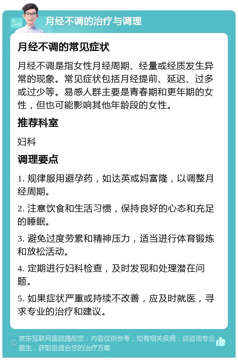 月经不调的治疗与调理 月经不调的常见症状 月经不调是指女性月经周期、经量或经质发生异常的现象。常见症状包括月经提前、延迟、过多或过少等。易感人群主要是青春期和更年期的女性，但也可能影响其他年龄段的女性。 推荐科室 妇科 调理要点 1. 规律服用避孕药，如达英或妈富隆，以调整月经周期。 2. 注意饮食和生活习惯，保持良好的心态和充足的睡眠。 3. 避免过度劳累和精神压力，适当进行体育锻炼和放松活动。 4. 定期进行妇科检查，及时发现和处理潜在问题。 5. 如果症状严重或持续不改善，应及时就医，寻求专业的治疗和建议。