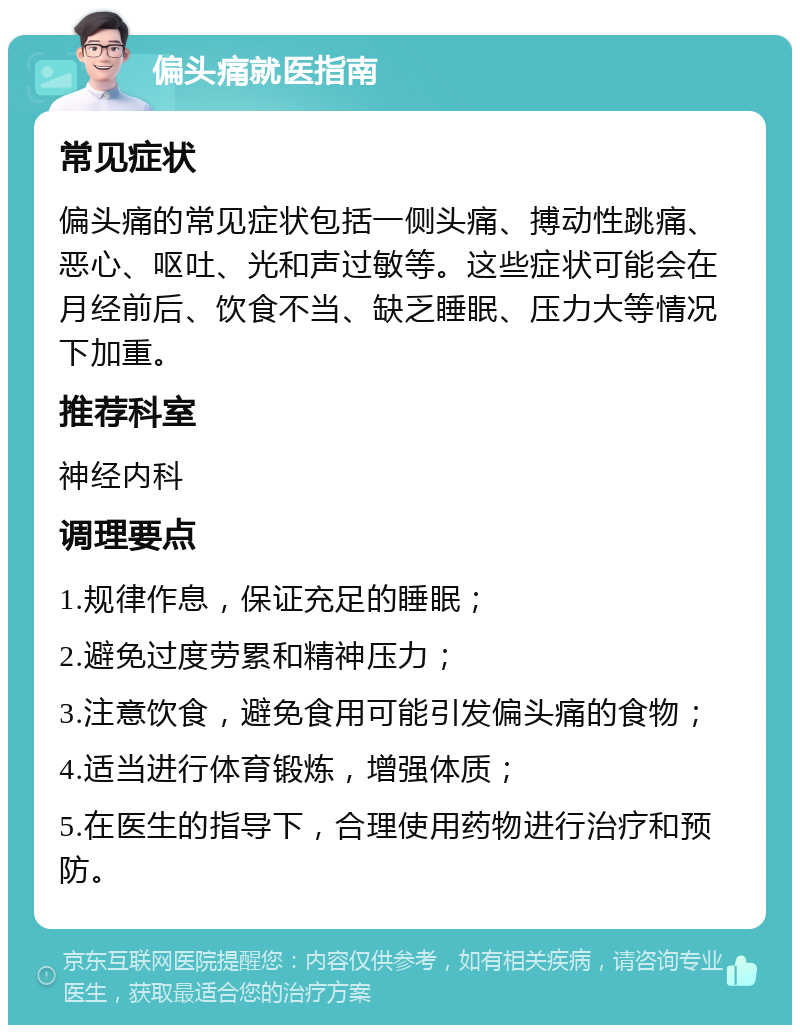 偏头痛就医指南 常见症状 偏头痛的常见症状包括一侧头痛、搏动性跳痛、恶心、呕吐、光和声过敏等。这些症状可能会在月经前后、饮食不当、缺乏睡眠、压力大等情况下加重。 推荐科室 神经内科 调理要点 1.规律作息，保证充足的睡眠； 2.避免过度劳累和精神压力； 3.注意饮食，避免食用可能引发偏头痛的食物； 4.适当进行体育锻炼，增强体质； 5.在医生的指导下，合理使用药物进行治疗和预防。