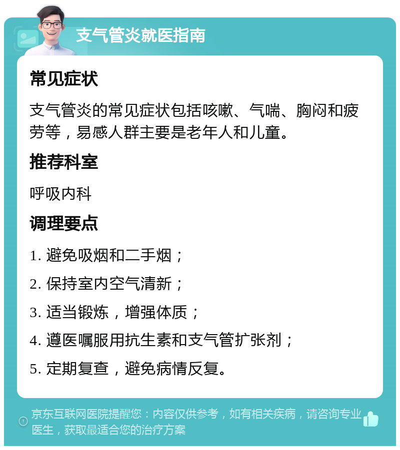 支气管炎就医指南 常见症状 支气管炎的常见症状包括咳嗽、气喘、胸闷和疲劳等，易感人群主要是老年人和儿童。 推荐科室 呼吸内科 调理要点 1. 避免吸烟和二手烟； 2. 保持室内空气清新； 3. 适当锻炼，增强体质； 4. 遵医嘱服用抗生素和支气管扩张剂； 5. 定期复查，避免病情反复。