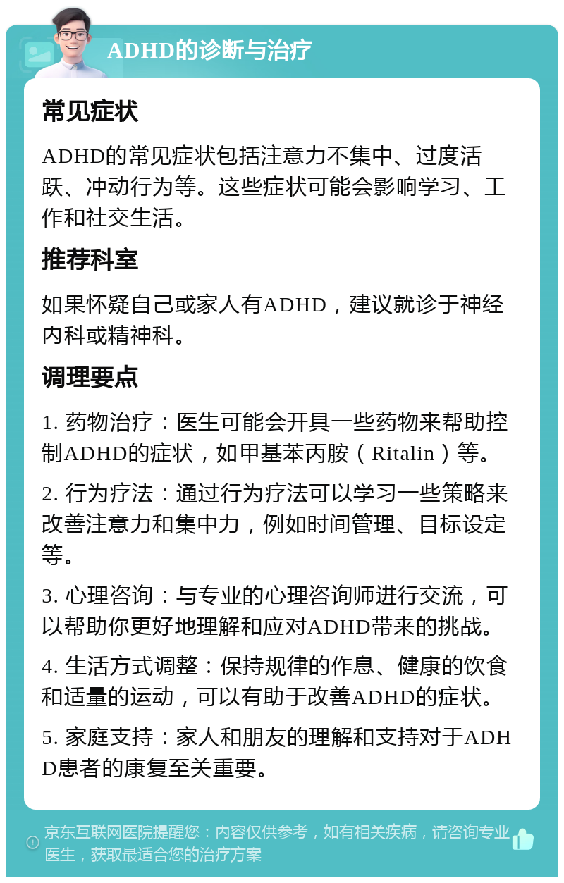 ADHD的诊断与治疗 常见症状 ADHD的常见症状包括注意力不集中、过度活跃、冲动行为等。这些症状可能会影响学习、工作和社交生活。 推荐科室 如果怀疑自己或家人有ADHD，建议就诊于神经内科或精神科。 调理要点 1. 药物治疗：医生可能会开具一些药物来帮助控制ADHD的症状，如甲基苯丙胺（Ritalin）等。 2. 行为疗法：通过行为疗法可以学习一些策略来改善注意力和集中力，例如时间管理、目标设定等。 3. 心理咨询：与专业的心理咨询师进行交流，可以帮助你更好地理解和应对ADHD带来的挑战。 4. 生活方式调整：保持规律的作息、健康的饮食和适量的运动，可以有助于改善ADHD的症状。 5. 家庭支持：家人和朋友的理解和支持对于ADHD患者的康复至关重要。