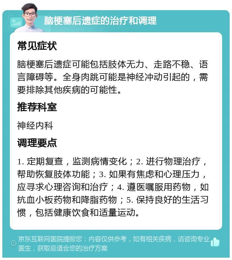 脑梗塞后遗症的治疗和调理 常见症状 脑梗塞后遗症可能包括肢体无力、走路不稳、语言障碍等。全身肉跳可能是神经冲动引起的，需要排除其他疾病的可能性。 推荐科室 神经内科 调理要点 1. 定期复查，监测病情变化；2. 进行物理治疗，帮助恢复肢体功能；3. 如果有焦虑和心理压力，应寻求心理咨询和治疗；4. 遵医嘱服用药物，如抗血小板药物和降脂药物；5. 保持良好的生活习惯，包括健康饮食和适量运动。