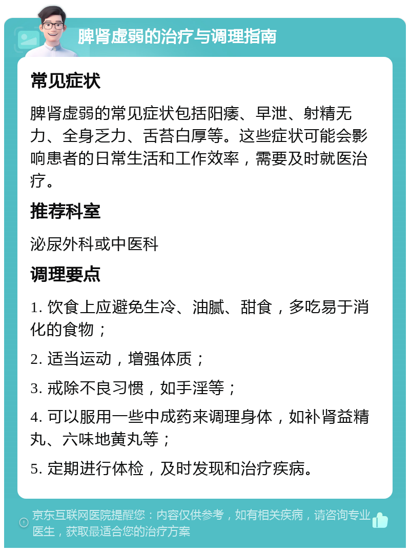 脾肾虚弱的治疗与调理指南 常见症状 脾肾虚弱的常见症状包括阳痿、早泄、射精无力、全身乏力、舌苔白厚等。这些症状可能会影响患者的日常生活和工作效率，需要及时就医治疗。 推荐科室 泌尿外科或中医科 调理要点 1. 饮食上应避免生冷、油腻、甜食，多吃易于消化的食物； 2. 适当运动，增强体质； 3. 戒除不良习惯，如手淫等； 4. 可以服用一些中成药来调理身体，如补肾益精丸、六味地黄丸等； 5. 定期进行体检，及时发现和治疗疾病。