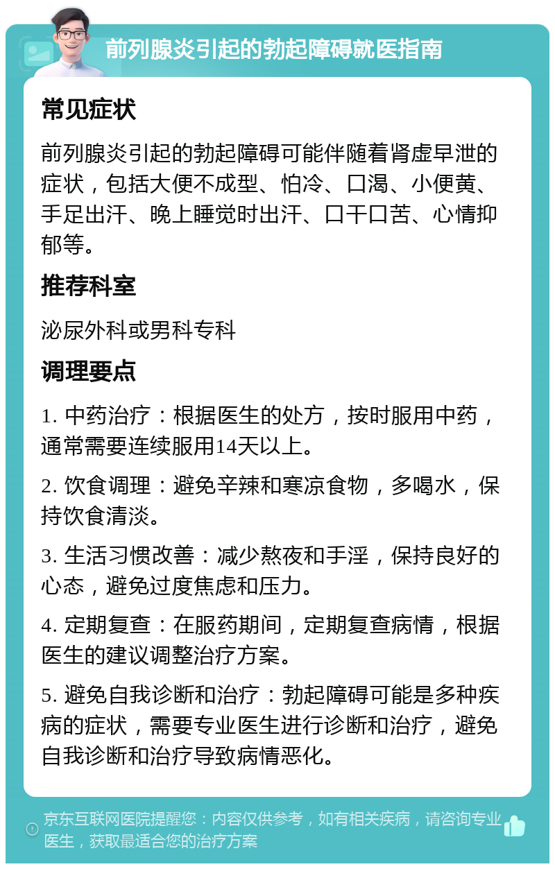 前列腺炎引起的勃起障碍就医指南 常见症状 前列腺炎引起的勃起障碍可能伴随着肾虚早泄的症状，包括大便不成型、怕冷、口渴、小便黄、手足出汗、晚上睡觉时出汗、口干口苦、心情抑郁等。 推荐科室 泌尿外科或男科专科 调理要点 1. 中药治疗：根据医生的处方，按时服用中药，通常需要连续服用14天以上。 2. 饮食调理：避免辛辣和寒凉食物，多喝水，保持饮食清淡。 3. 生活习惯改善：减少熬夜和手淫，保持良好的心态，避免过度焦虑和压力。 4. 定期复查：在服药期间，定期复查病情，根据医生的建议调整治疗方案。 5. 避免自我诊断和治疗：勃起障碍可能是多种疾病的症状，需要专业医生进行诊断和治疗，避免自我诊断和治疗导致病情恶化。