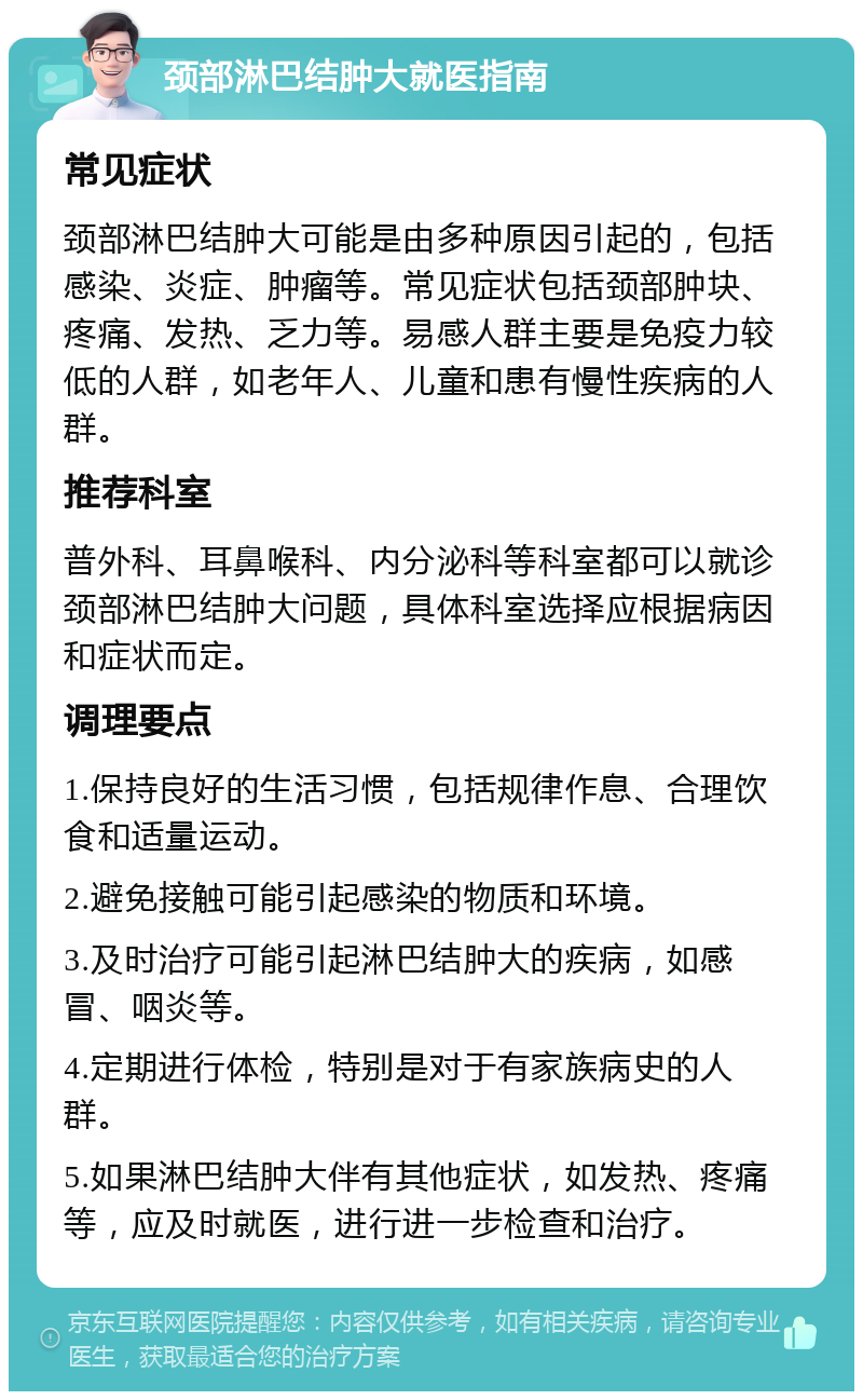 颈部淋巴结肿大就医指南 常见症状 颈部淋巴结肿大可能是由多种原因引起的，包括感染、炎症、肿瘤等。常见症状包括颈部肿块、疼痛、发热、乏力等。易感人群主要是免疫力较低的人群，如老年人、儿童和患有慢性疾病的人群。 推荐科室 普外科、耳鼻喉科、内分泌科等科室都可以就诊颈部淋巴结肿大问题，具体科室选择应根据病因和症状而定。 调理要点 1.保持良好的生活习惯，包括规律作息、合理饮食和适量运动。 2.避免接触可能引起感染的物质和环境。 3.及时治疗可能引起淋巴结肿大的疾病，如感冒、咽炎等。 4.定期进行体检，特别是对于有家族病史的人群。 5.如果淋巴结肿大伴有其他症状，如发热、疼痛等，应及时就医，进行进一步检查和治疗。