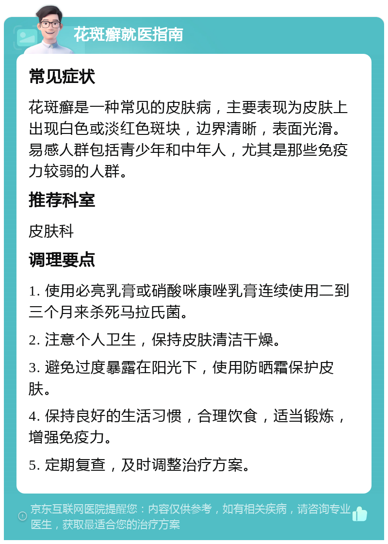 花斑癣就医指南 常见症状 花斑癣是一种常见的皮肤病，主要表现为皮肤上出现白色或淡红色斑块，边界清晰，表面光滑。易感人群包括青少年和中年人，尤其是那些免疫力较弱的人群。 推荐科室 皮肤科 调理要点 1. 使用必亮乳膏或硝酸咪康唑乳膏连续使用二到三个月来杀死马拉氏菌。 2. 注意个人卫生，保持皮肤清洁干燥。 3. 避免过度暴露在阳光下，使用防晒霜保护皮肤。 4. 保持良好的生活习惯，合理饮食，适当锻炼，增强免疫力。 5. 定期复查，及时调整治疗方案。