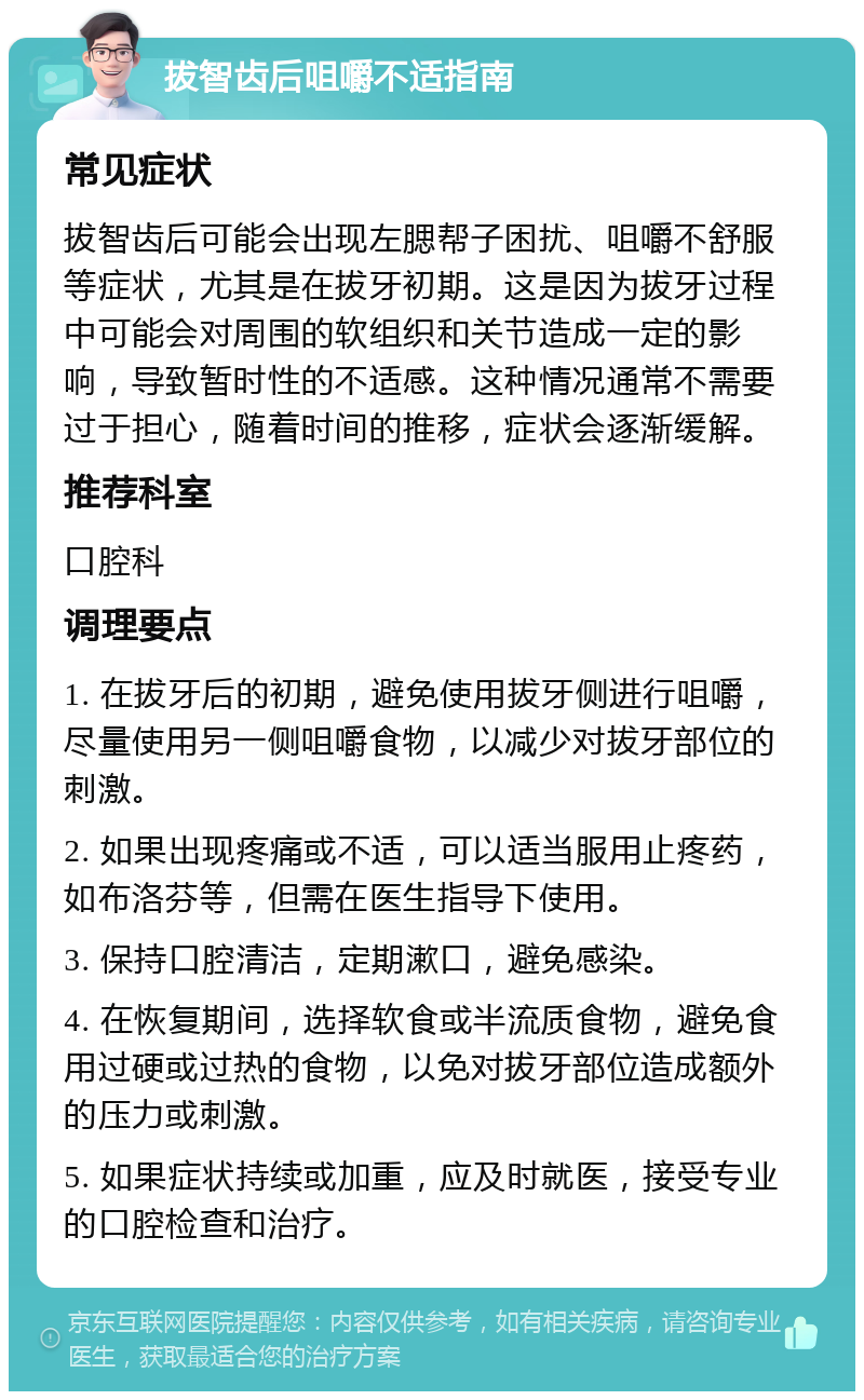 拔智齿后咀嚼不适指南 常见症状 拔智齿后可能会出现左腮帮子困扰、咀嚼不舒服等症状，尤其是在拔牙初期。这是因为拔牙过程中可能会对周围的软组织和关节造成一定的影响，导致暂时性的不适感。这种情况通常不需要过于担心，随着时间的推移，症状会逐渐缓解。 推荐科室 口腔科 调理要点 1. 在拔牙后的初期，避免使用拔牙侧进行咀嚼，尽量使用另一侧咀嚼食物，以减少对拔牙部位的刺激。 2. 如果出现疼痛或不适，可以适当服用止疼药，如布洛芬等，但需在医生指导下使用。 3. 保持口腔清洁，定期漱口，避免感染。 4. 在恢复期间，选择软食或半流质食物，避免食用过硬或过热的食物，以免对拔牙部位造成额外的压力或刺激。 5. 如果症状持续或加重，应及时就医，接受专业的口腔检查和治疗。