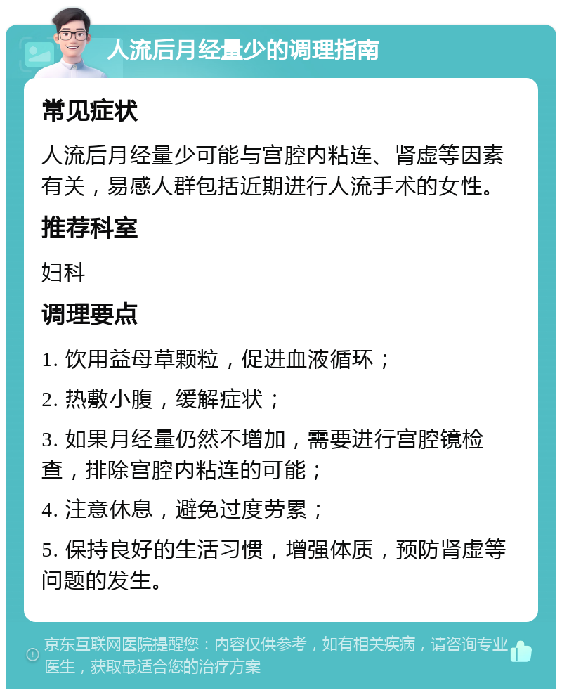 人流后月经量少的调理指南 常见症状 人流后月经量少可能与宫腔内粘连、肾虚等因素有关，易感人群包括近期进行人流手术的女性。 推荐科室 妇科 调理要点 1. 饮用益母草颗粒，促进血液循环； 2. 热敷小腹，缓解症状； 3. 如果月经量仍然不增加，需要进行宫腔镜检查，排除宫腔内粘连的可能； 4. 注意休息，避免过度劳累； 5. 保持良好的生活习惯，增强体质，预防肾虚等问题的发生。