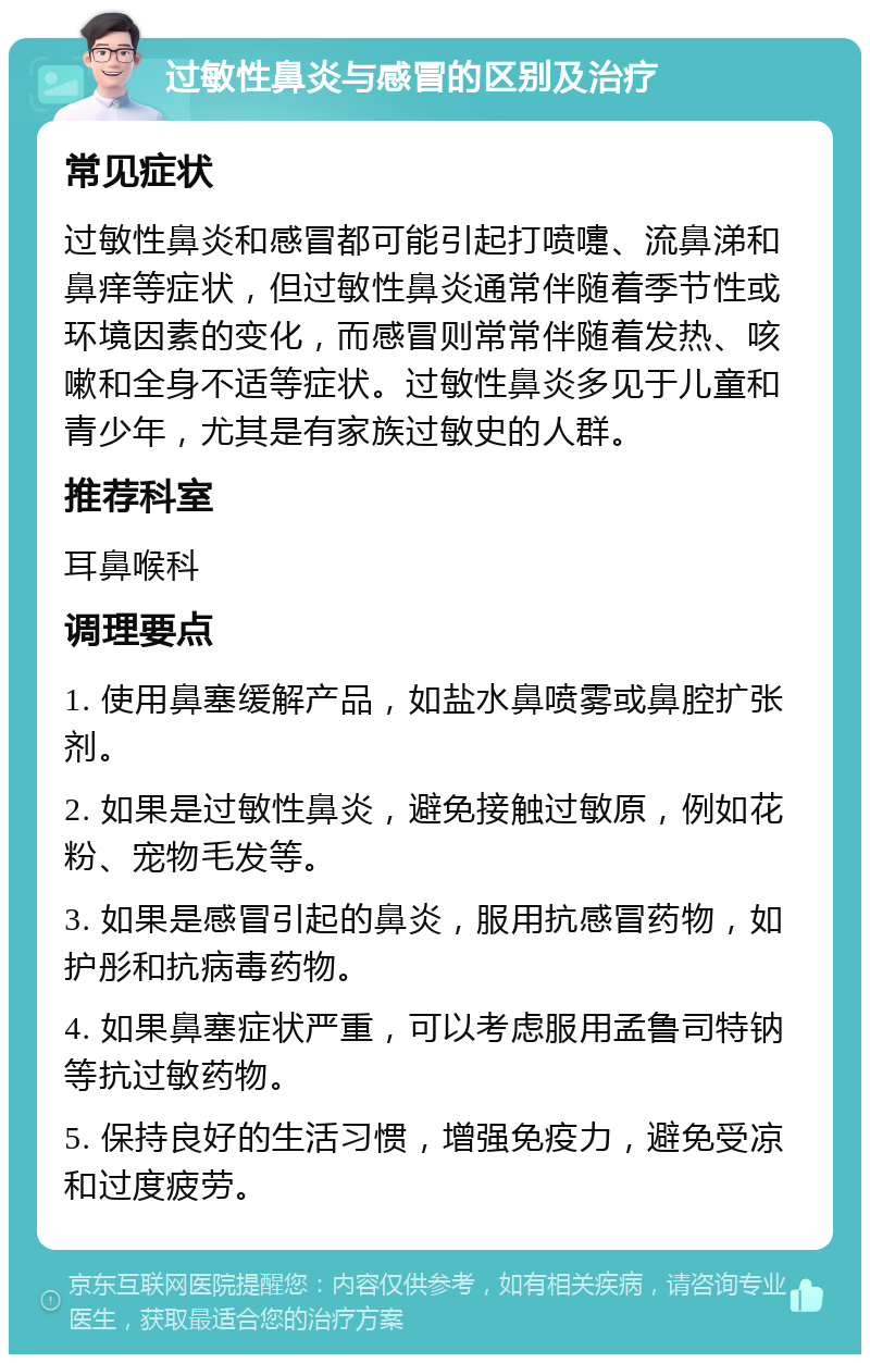 过敏性鼻炎与感冒的区别及治疗 常见症状 过敏性鼻炎和感冒都可能引起打喷嚏、流鼻涕和鼻痒等症状，但过敏性鼻炎通常伴随着季节性或环境因素的变化，而感冒则常常伴随着发热、咳嗽和全身不适等症状。过敏性鼻炎多见于儿童和青少年，尤其是有家族过敏史的人群。 推荐科室 耳鼻喉科 调理要点 1. 使用鼻塞缓解产品，如盐水鼻喷雾或鼻腔扩张剂。 2. 如果是过敏性鼻炎，避免接触过敏原，例如花粉、宠物毛发等。 3. 如果是感冒引起的鼻炎，服用抗感冒药物，如护彤和抗病毒药物。 4. 如果鼻塞症状严重，可以考虑服用孟鲁司特钠等抗过敏药物。 5. 保持良好的生活习惯，增强免疫力，避免受凉和过度疲劳。