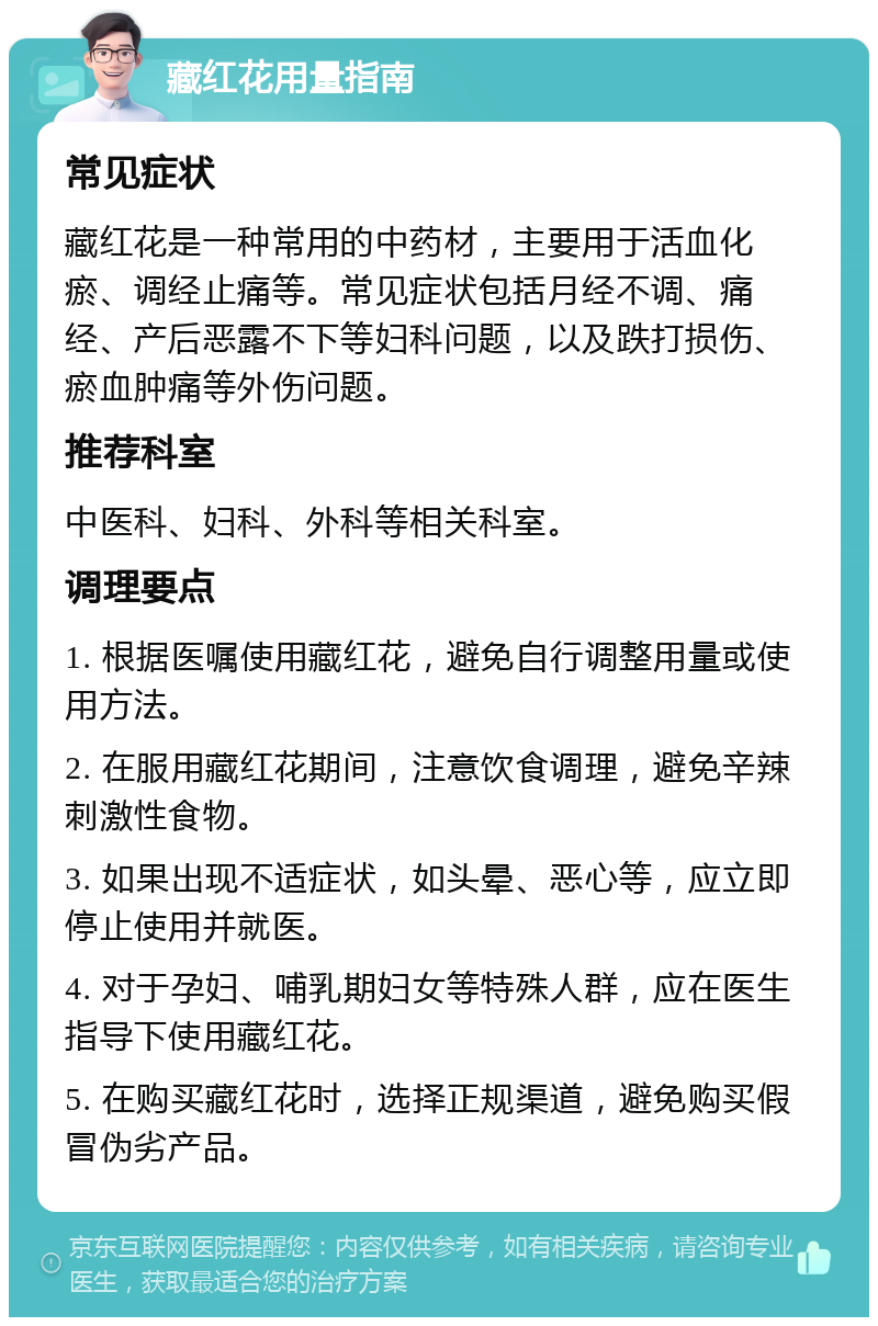 藏红花用量指南 常见症状 藏红花是一种常用的中药材，主要用于活血化瘀、调经止痛等。常见症状包括月经不调、痛经、产后恶露不下等妇科问题，以及跌打损伤、瘀血肿痛等外伤问题。 推荐科室 中医科、妇科、外科等相关科室。 调理要点 1. 根据医嘱使用藏红花，避免自行调整用量或使用方法。 2. 在服用藏红花期间，注意饮食调理，避免辛辣刺激性食物。 3. 如果出现不适症状，如头晕、恶心等，应立即停止使用并就医。 4. 对于孕妇、哺乳期妇女等特殊人群，应在医生指导下使用藏红花。 5. 在购买藏红花时，选择正规渠道，避免购买假冒伪劣产品。