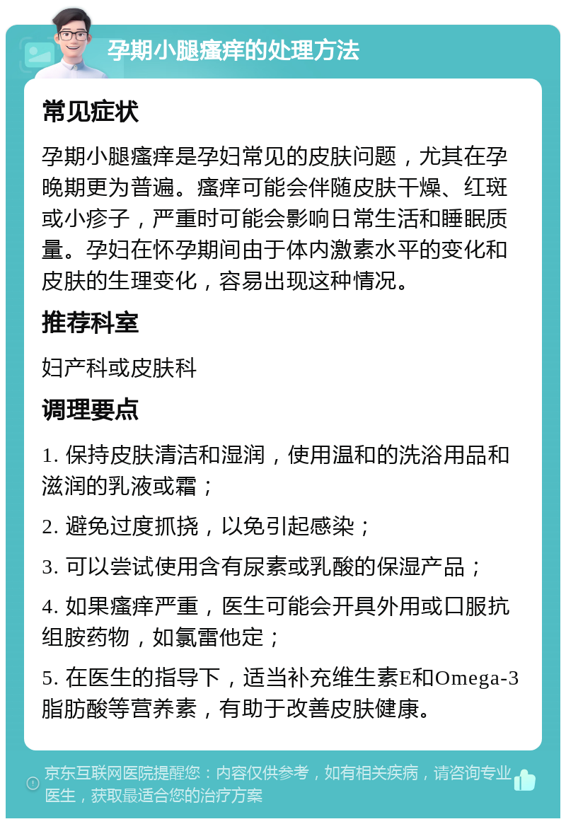 孕期小腿瘙痒的处理方法 常见症状 孕期小腿瘙痒是孕妇常见的皮肤问题，尤其在孕晚期更为普遍。瘙痒可能会伴随皮肤干燥、红斑或小疹子，严重时可能会影响日常生活和睡眠质量。孕妇在怀孕期间由于体内激素水平的变化和皮肤的生理变化，容易出现这种情况。 推荐科室 妇产科或皮肤科 调理要点 1. 保持皮肤清洁和湿润，使用温和的洗浴用品和滋润的乳液或霜； 2. 避免过度抓挠，以免引起感染； 3. 可以尝试使用含有尿素或乳酸的保湿产品； 4. 如果瘙痒严重，医生可能会开具外用或口服抗组胺药物，如氯雷他定； 5. 在医生的指导下，适当补充维生素E和Omega-3脂肪酸等营养素，有助于改善皮肤健康。