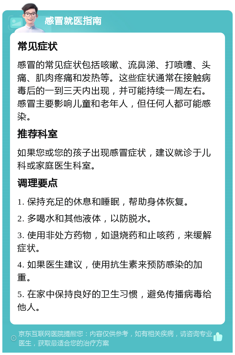 感冒就医指南 常见症状 感冒的常见症状包括咳嗽、流鼻涕、打喷嚏、头痛、肌肉疼痛和发热等。这些症状通常在接触病毒后的一到三天内出现，并可能持续一周左右。感冒主要影响儿童和老年人，但任何人都可能感染。 推荐科室 如果您或您的孩子出现感冒症状，建议就诊于儿科或家庭医生科室。 调理要点 1. 保持充足的休息和睡眠，帮助身体恢复。 2. 多喝水和其他液体，以防脱水。 3. 使用非处方药物，如退烧药和止咳药，来缓解症状。 4. 如果医生建议，使用抗生素来预防感染的加重。 5. 在家中保持良好的卫生习惯，避免传播病毒给他人。