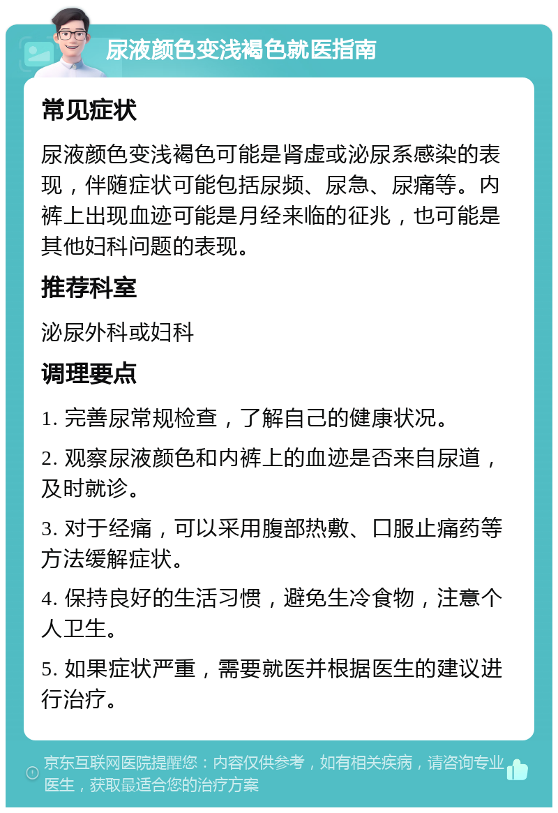 尿液颜色变浅褐色就医指南 常见症状 尿液颜色变浅褐色可能是肾虚或泌尿系感染的表现，伴随症状可能包括尿频、尿急、尿痛等。内裤上出现血迹可能是月经来临的征兆，也可能是其他妇科问题的表现。 推荐科室 泌尿外科或妇科 调理要点 1. 完善尿常规检查，了解自己的健康状况。 2. 观察尿液颜色和内裤上的血迹是否来自尿道，及时就诊。 3. 对于经痛，可以采用腹部热敷、口服止痛药等方法缓解症状。 4. 保持良好的生活习惯，避免生冷食物，注意个人卫生。 5. 如果症状严重，需要就医并根据医生的建议进行治疗。