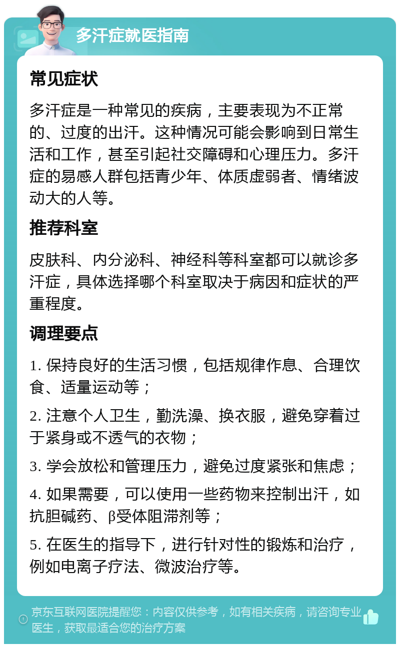 多汗症就医指南 常见症状 多汗症是一种常见的疾病，主要表现为不正常的、过度的出汗。这种情况可能会影响到日常生活和工作，甚至引起社交障碍和心理压力。多汗症的易感人群包括青少年、体质虚弱者、情绪波动大的人等。 推荐科室 皮肤科、内分泌科、神经科等科室都可以就诊多汗症，具体选择哪个科室取决于病因和症状的严重程度。 调理要点 1. 保持良好的生活习惯，包括规律作息、合理饮食、适量运动等； 2. 注意个人卫生，勤洗澡、换衣服，避免穿着过于紧身或不透气的衣物； 3. 学会放松和管理压力，避免过度紧张和焦虑； 4. 如果需要，可以使用一些药物来控制出汗，如抗胆碱药、β受体阻滞剂等； 5. 在医生的指导下，进行针对性的锻炼和治疗，例如电离子疗法、微波治疗等。