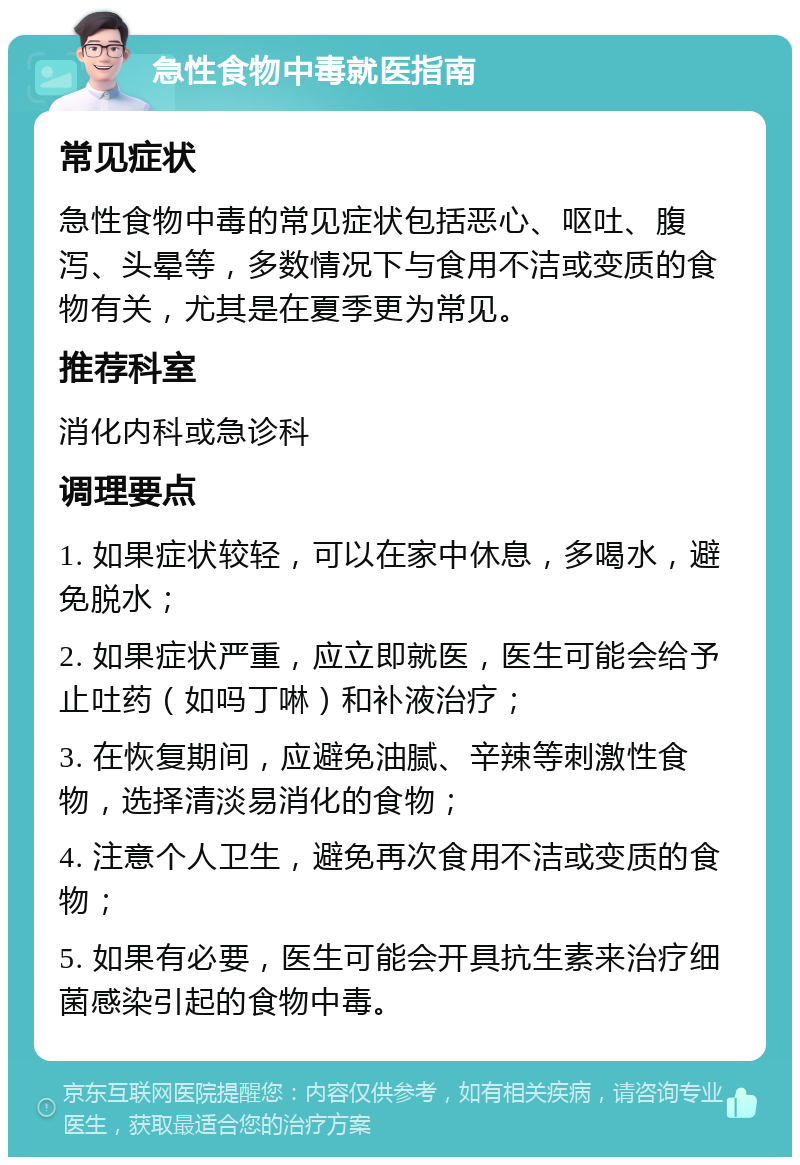 急性食物中毒就医指南 常见症状 急性食物中毒的常见症状包括恶心、呕吐、腹泻、头晕等，多数情况下与食用不洁或变质的食物有关，尤其是在夏季更为常见。 推荐科室 消化内科或急诊科 调理要点 1. 如果症状较轻，可以在家中休息，多喝水，避免脱水； 2. 如果症状严重，应立即就医，医生可能会给予止吐药（如吗丁啉）和补液治疗； 3. 在恢复期间，应避免油腻、辛辣等刺激性食物，选择清淡易消化的食物； 4. 注意个人卫生，避免再次食用不洁或变质的食物； 5. 如果有必要，医生可能会开具抗生素来治疗细菌感染引起的食物中毒。