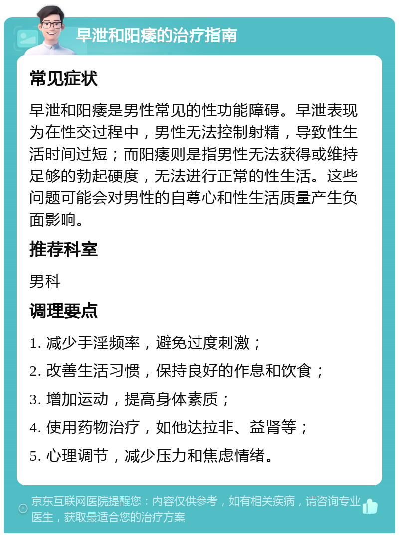 早泄和阳痿的治疗指南 常见症状 早泄和阳痿是男性常见的性功能障碍。早泄表现为在性交过程中，男性无法控制射精，导致性生活时间过短；而阳痿则是指男性无法获得或维持足够的勃起硬度，无法进行正常的性生活。这些问题可能会对男性的自尊心和性生活质量产生负面影响。 推荐科室 男科 调理要点 1. 减少手淫频率，避免过度刺激； 2. 改善生活习惯，保持良好的作息和饮食； 3. 增加运动，提高身体素质； 4. 使用药物治疗，如他达拉非、益肾等； 5. 心理调节，减少压力和焦虑情绪。