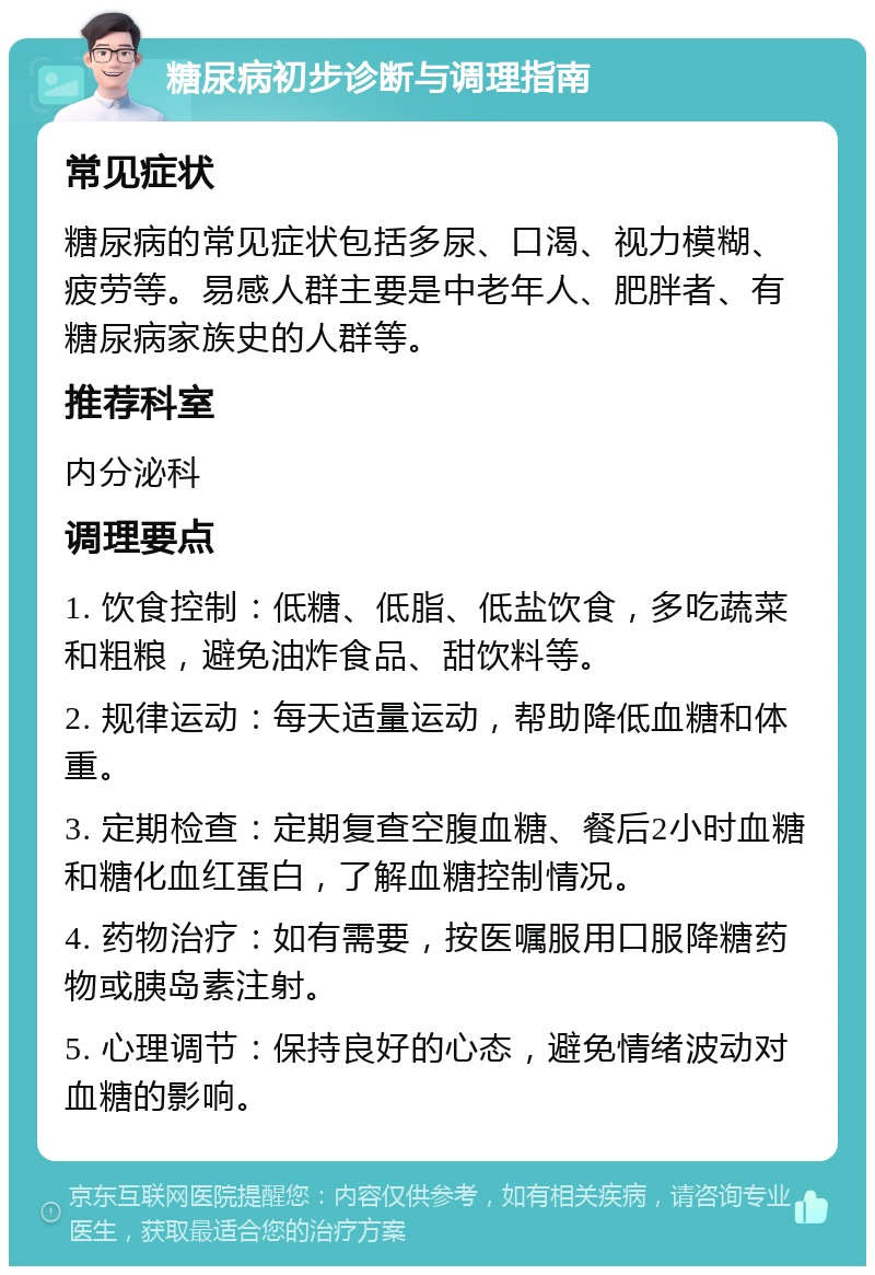 糖尿病初步诊断与调理指南 常见症状 糖尿病的常见症状包括多尿、口渴、视力模糊、疲劳等。易感人群主要是中老年人、肥胖者、有糖尿病家族史的人群等。 推荐科室 内分泌科 调理要点 1. 饮食控制：低糖、低脂、低盐饮食，多吃蔬菜和粗粮，避免油炸食品、甜饮料等。 2. 规律运动：每天适量运动，帮助降低血糖和体重。 3. 定期检查：定期复查空腹血糖、餐后2小时血糖和糖化血红蛋白，了解血糖控制情况。 4. 药物治疗：如有需要，按医嘱服用口服降糖药物或胰岛素注射。 5. 心理调节：保持良好的心态，避免情绪波动对血糖的影响。