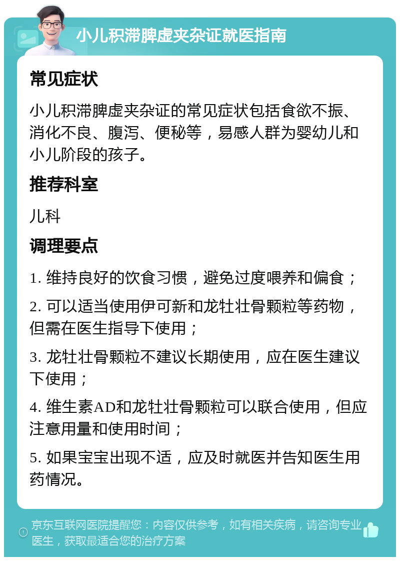 小儿积滞脾虚夹杂证就医指南 常见症状 小儿积滞脾虚夹杂证的常见症状包括食欲不振、消化不良、腹泻、便秘等，易感人群为婴幼儿和小儿阶段的孩子。 推荐科室 儿科 调理要点 1. 维持良好的饮食习惯，避免过度喂养和偏食； 2. 可以适当使用伊可新和龙牡壮骨颗粒等药物，但需在医生指导下使用； 3. 龙牡壮骨颗粒不建议长期使用，应在医生建议下使用； 4. 维生素AD和龙牡壮骨颗粒可以联合使用，但应注意用量和使用时间； 5. 如果宝宝出现不适，应及时就医并告知医生用药情况。