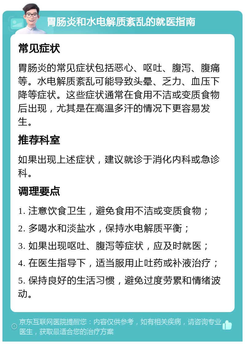 胃肠炎和水电解质紊乱的就医指南 常见症状 胃肠炎的常见症状包括恶心、呕吐、腹泻、腹痛等。水电解质紊乱可能导致头晕、乏力、血压下降等症状。这些症状通常在食用不洁或变质食物后出现，尤其是在高温多汗的情况下更容易发生。 推荐科室 如果出现上述症状，建议就诊于消化内科或急诊科。 调理要点 1. 注意饮食卫生，避免食用不洁或变质食物； 2. 多喝水和淡盐水，保持水电解质平衡； 3. 如果出现呕吐、腹泻等症状，应及时就医； 4. 在医生指导下，适当服用止吐药或补液治疗； 5. 保持良好的生活习惯，避免过度劳累和情绪波动。