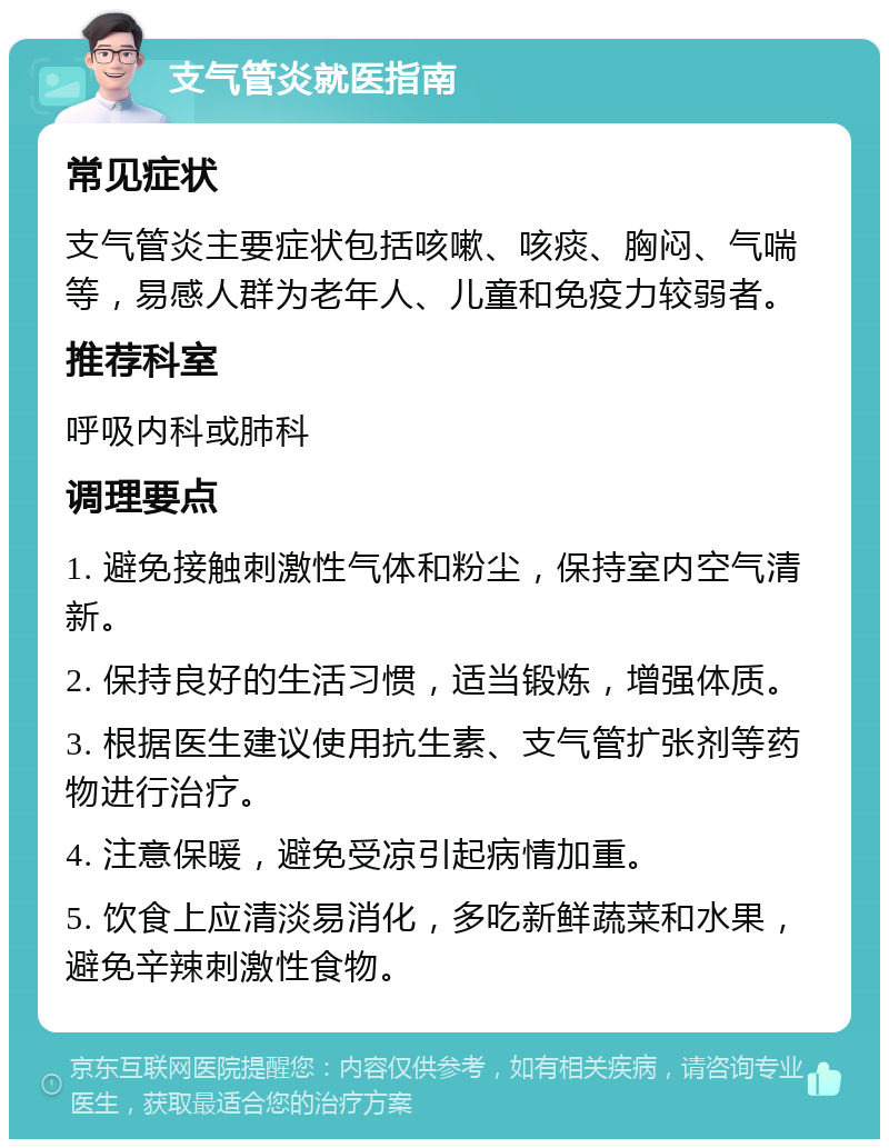 支气管炎就医指南 常见症状 支气管炎主要症状包括咳嗽、咳痰、胸闷、气喘等，易感人群为老年人、儿童和免疫力较弱者。 推荐科室 呼吸内科或肺科 调理要点 1. 避免接触刺激性气体和粉尘，保持室内空气清新。 2. 保持良好的生活习惯，适当锻炼，增强体质。 3. 根据医生建议使用抗生素、支气管扩张剂等药物进行治疗。 4. 注意保暖，避免受凉引起病情加重。 5. 饮食上应清淡易消化，多吃新鲜蔬菜和水果，避免辛辣刺激性食物。