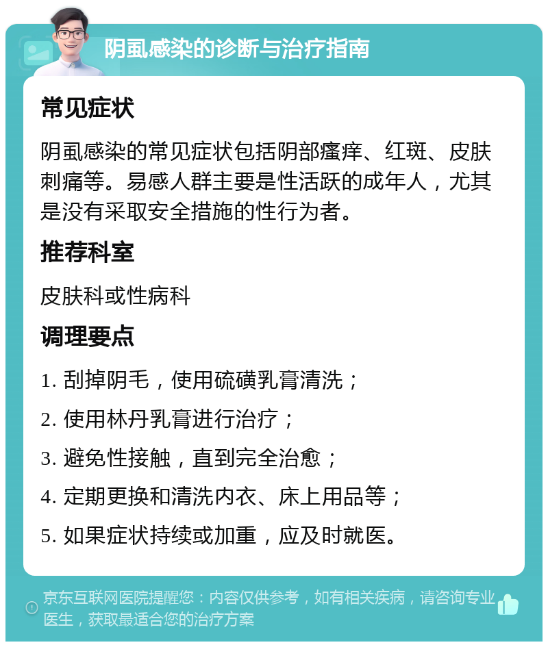 阴虱感染的诊断与治疗指南 常见症状 阴虱感染的常见症状包括阴部瘙痒、红斑、皮肤刺痛等。易感人群主要是性活跃的成年人，尤其是没有采取安全措施的性行为者。 推荐科室 皮肤科或性病科 调理要点 1. 刮掉阴毛，使用硫磺乳膏清洗； 2. 使用林丹乳膏进行治疗； 3. 避免性接触，直到完全治愈； 4. 定期更换和清洗内衣、床上用品等； 5. 如果症状持续或加重，应及时就医。