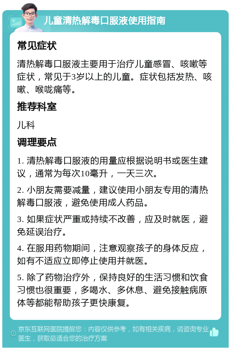 儿童清热解毒口服液使用指南 常见症状 清热解毒口服液主要用于治疗儿童感冒、咳嗽等症状，常见于3岁以上的儿童。症状包括发热、咳嗽、喉咙痛等。 推荐科室 儿科 调理要点 1. 清热解毒口服液的用量应根据说明书或医生建议，通常为每次10毫升，一天三次。 2. 小朋友需要减量，建议使用小朋友专用的清热解毒口服液，避免使用成人药品。 3. 如果症状严重或持续不改善，应及时就医，避免延误治疗。 4. 在服用药物期间，注意观察孩子的身体反应，如有不适应立即停止使用并就医。 5. 除了药物治疗外，保持良好的生活习惯和饮食习惯也很重要，多喝水、多休息、避免接触病原体等都能帮助孩子更快康复。