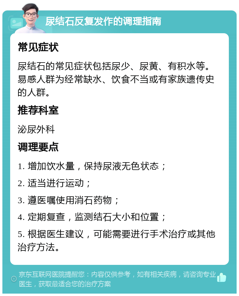 尿结石反复发作的调理指南 常见症状 尿结石的常见症状包括尿少、尿黄、有积水等。易感人群为经常缺水、饮食不当或有家族遗传史的人群。 推荐科室 泌尿外科 调理要点 1. 增加饮水量，保持尿液无色状态； 2. 适当进行运动； 3. 遵医嘱使用消石药物； 4. 定期复查，监测结石大小和位置； 5. 根据医生建议，可能需要进行手术治疗或其他治疗方法。