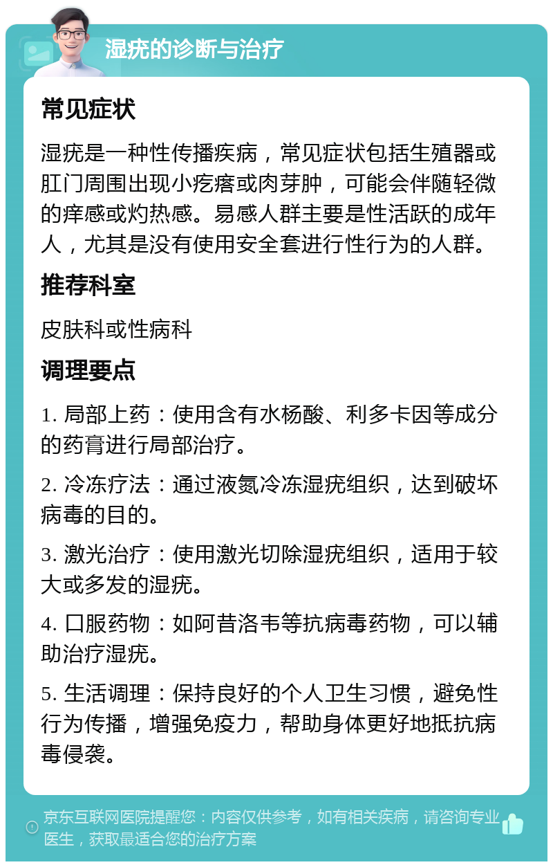 湿疣的诊断与治疗 常见症状 湿疣是一种性传播疾病，常见症状包括生殖器或肛门周围出现小疙瘩或肉芽肿，可能会伴随轻微的痒感或灼热感。易感人群主要是性活跃的成年人，尤其是没有使用安全套进行性行为的人群。 推荐科室 皮肤科或性病科 调理要点 1. 局部上药：使用含有水杨酸、利多卡因等成分的药膏进行局部治疗。 2. 冷冻疗法：通过液氮冷冻湿疣组织，达到破坏病毒的目的。 3. 激光治疗：使用激光切除湿疣组织，适用于较大或多发的湿疣。 4. 口服药物：如阿昔洛韦等抗病毒药物，可以辅助治疗湿疣。 5. 生活调理：保持良好的个人卫生习惯，避免性行为传播，增强免疫力，帮助身体更好地抵抗病毒侵袭。