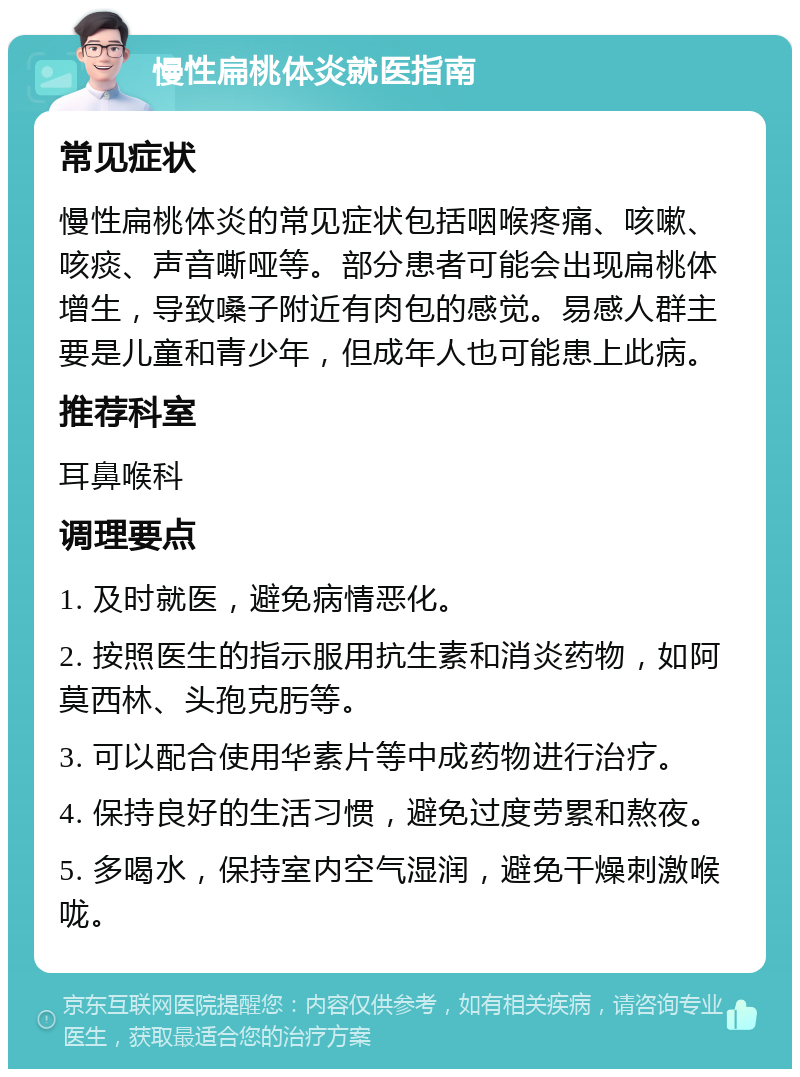 慢性扁桃体炎就医指南 常见症状 慢性扁桃体炎的常见症状包括咽喉疼痛、咳嗽、咳痰、声音嘶哑等。部分患者可能会出现扁桃体增生，导致嗓子附近有肉包的感觉。易感人群主要是儿童和青少年，但成年人也可能患上此病。 推荐科室 耳鼻喉科 调理要点 1. 及时就医，避免病情恶化。 2. 按照医生的指示服用抗生素和消炎药物，如阿莫西林、头孢克肟等。 3. 可以配合使用华素片等中成药物进行治疗。 4. 保持良好的生活习惯，避免过度劳累和熬夜。 5. 多喝水，保持室内空气湿润，避免干燥刺激喉咙。