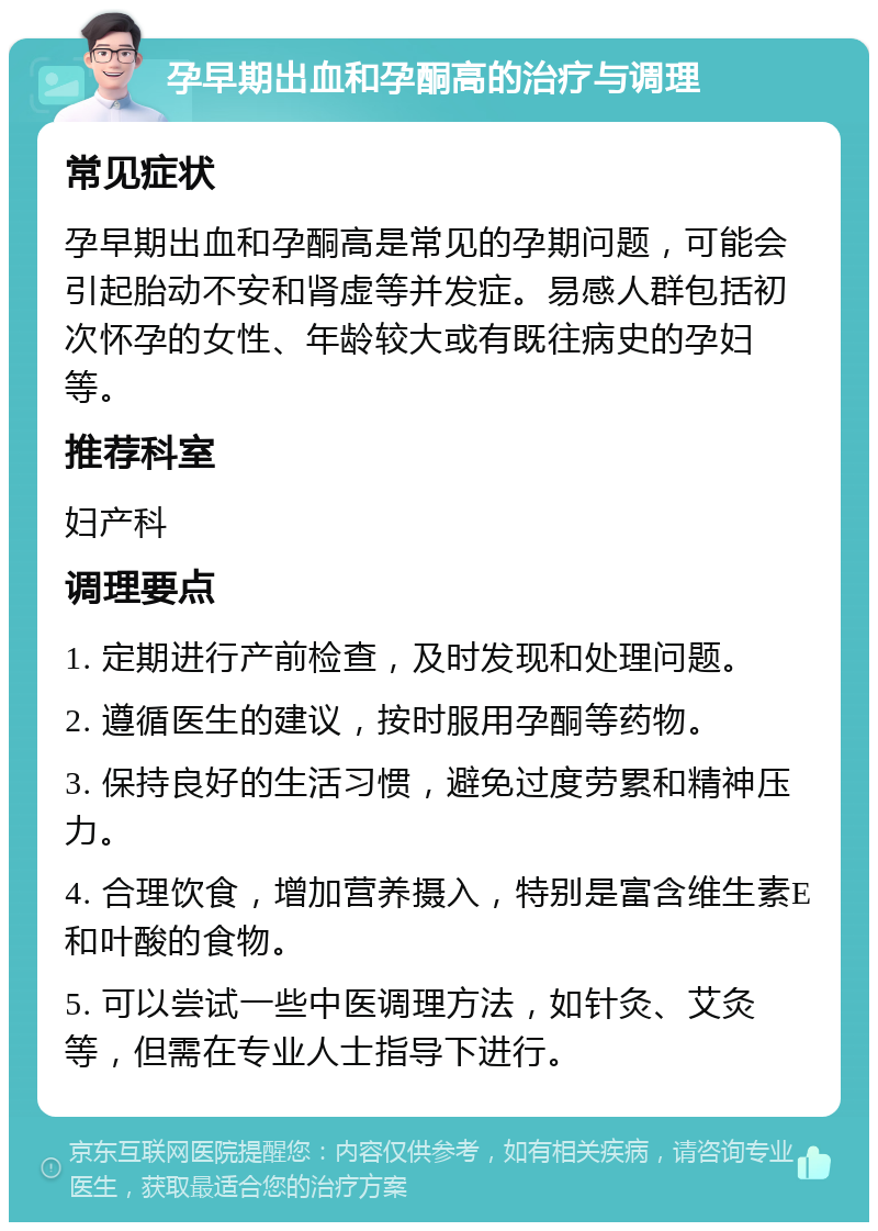 孕早期出血和孕酮高的治疗与调理 常见症状 孕早期出血和孕酮高是常见的孕期问题，可能会引起胎动不安和肾虚等并发症。易感人群包括初次怀孕的女性、年龄较大或有既往病史的孕妇等。 推荐科室 妇产科 调理要点 1. 定期进行产前检查，及时发现和处理问题。 2. 遵循医生的建议，按时服用孕酮等药物。 3. 保持良好的生活习惯，避免过度劳累和精神压力。 4. 合理饮食，增加营养摄入，特别是富含维生素E和叶酸的食物。 5. 可以尝试一些中医调理方法，如针灸、艾灸等，但需在专业人士指导下进行。