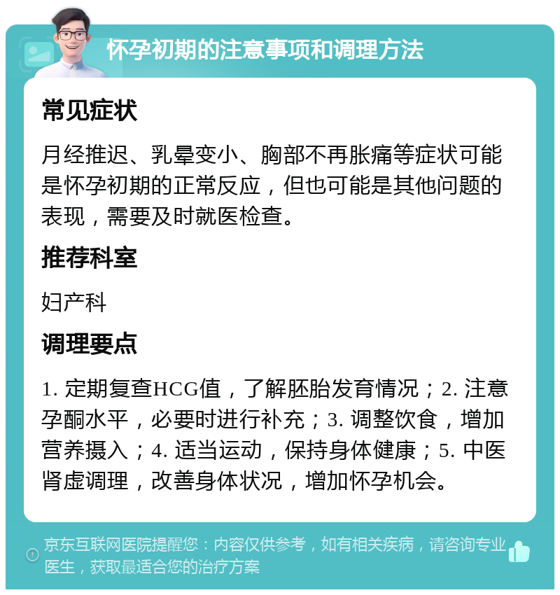 怀孕初期的注意事项和调理方法 常见症状 月经推迟、乳晕变小、胸部不再胀痛等症状可能是怀孕初期的正常反应，但也可能是其他问题的表现，需要及时就医检查。 推荐科室 妇产科 调理要点 1. 定期复查HCG值，了解胚胎发育情况；2. 注意孕酮水平，必要时进行补充；3. 调整饮食，增加营养摄入；4. 适当运动，保持身体健康；5. 中医肾虚调理，改善身体状况，增加怀孕机会。