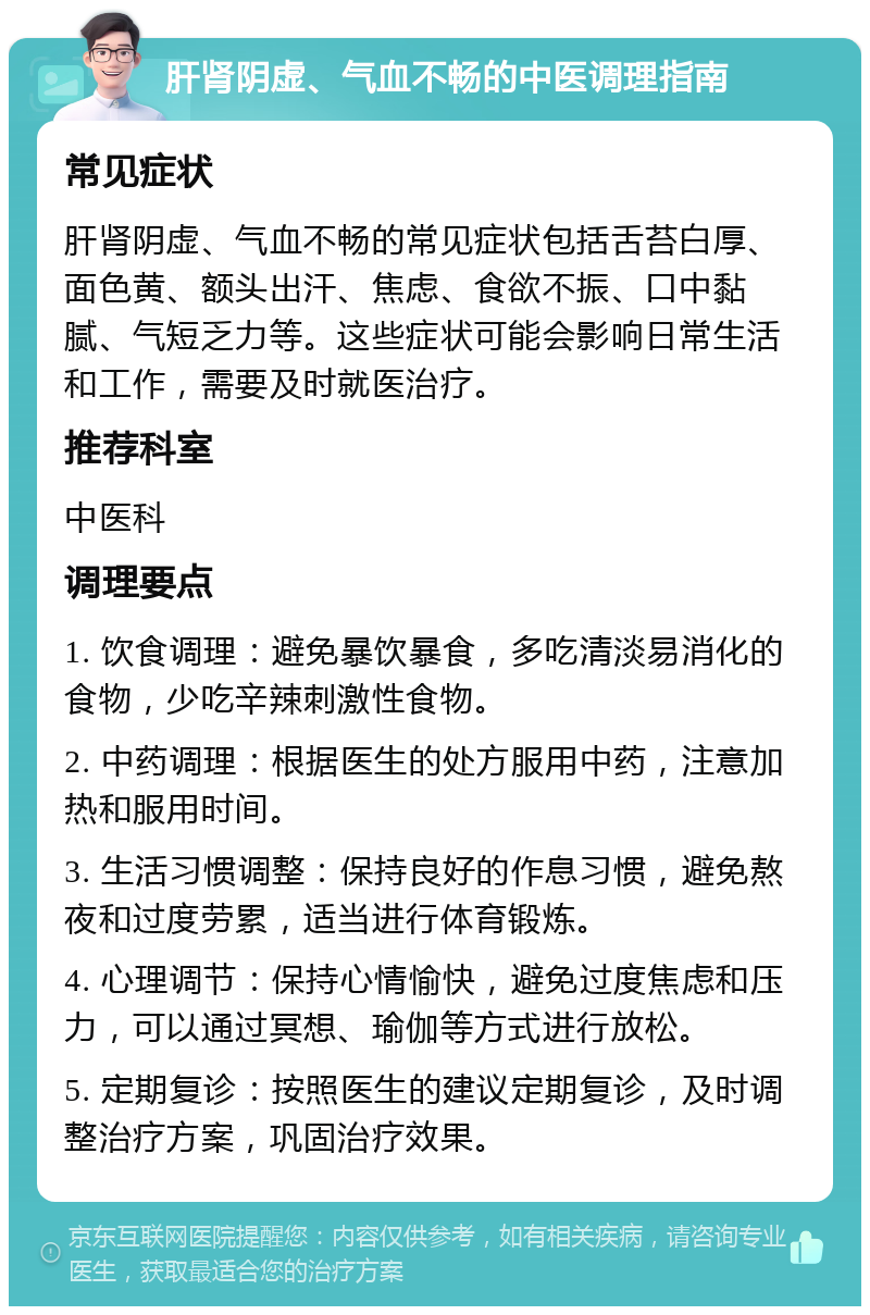 肝肾阴虚、气血不畅的中医调理指南 常见症状 肝肾阴虚、气血不畅的常见症状包括舌苔白厚、面色黄、额头出汗、焦虑、食欲不振、口中黏腻、气短乏力等。这些症状可能会影响日常生活和工作，需要及时就医治疗。 推荐科室 中医科 调理要点 1. 饮食调理：避免暴饮暴食，多吃清淡易消化的食物，少吃辛辣刺激性食物。 2. 中药调理：根据医生的处方服用中药，注意加热和服用时间。 3. 生活习惯调整：保持良好的作息习惯，避免熬夜和过度劳累，适当进行体育锻炼。 4. 心理调节：保持心情愉快，避免过度焦虑和压力，可以通过冥想、瑜伽等方式进行放松。 5. 定期复诊：按照医生的建议定期复诊，及时调整治疗方案，巩固治疗效果。