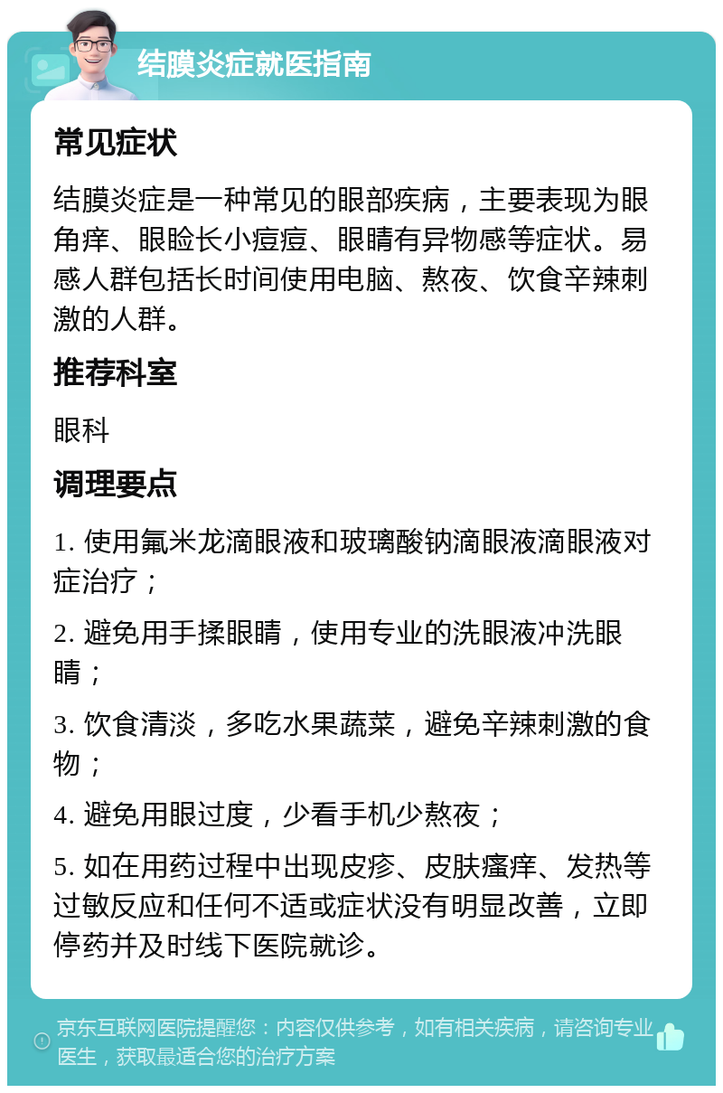 结膜炎症就医指南 常见症状 结膜炎症是一种常见的眼部疾病，主要表现为眼角痒、眼睑长小痘痘、眼睛有异物感等症状。易感人群包括长时间使用电脑、熬夜、饮食辛辣刺激的人群。 推荐科室 眼科 调理要点 1. 使用氟米龙滴眼液和玻璃酸钠滴眼液滴眼液对症治疗； 2. 避免用手揉眼睛，使用专业的洗眼液冲洗眼睛； 3. 饮食清淡，多吃水果蔬菜，避免辛辣刺激的食物； 4. 避免用眼过度，少看手机少熬夜； 5. 如在用药过程中出现皮疹、皮肤瘙痒、发热等过敏反应和任何不适或症状没有明显改善，立即停药并及时线下医院就诊。