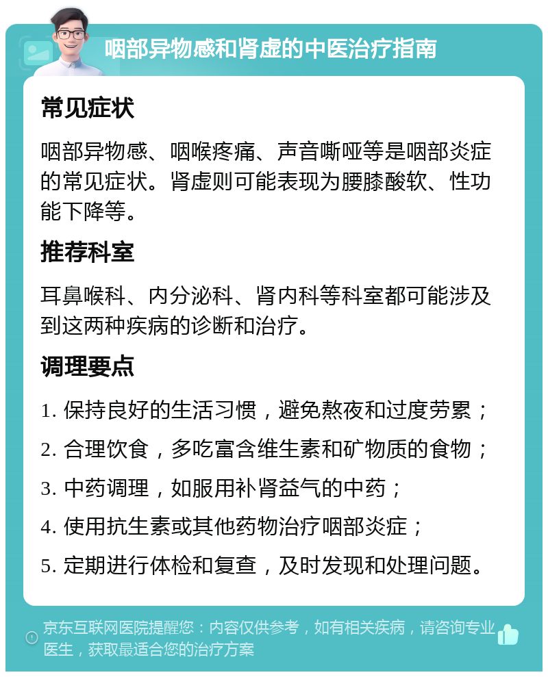 咽部异物感和肾虚的中医治疗指南 常见症状 咽部异物感、咽喉疼痛、声音嘶哑等是咽部炎症的常见症状。肾虚则可能表现为腰膝酸软、性功能下降等。 推荐科室 耳鼻喉科、内分泌科、肾内科等科室都可能涉及到这两种疾病的诊断和治疗。 调理要点 1. 保持良好的生活习惯，避免熬夜和过度劳累； 2. 合理饮食，多吃富含维生素和矿物质的食物； 3. 中药调理，如服用补肾益气的中药； 4. 使用抗生素或其他药物治疗咽部炎症； 5. 定期进行体检和复查，及时发现和处理问题。