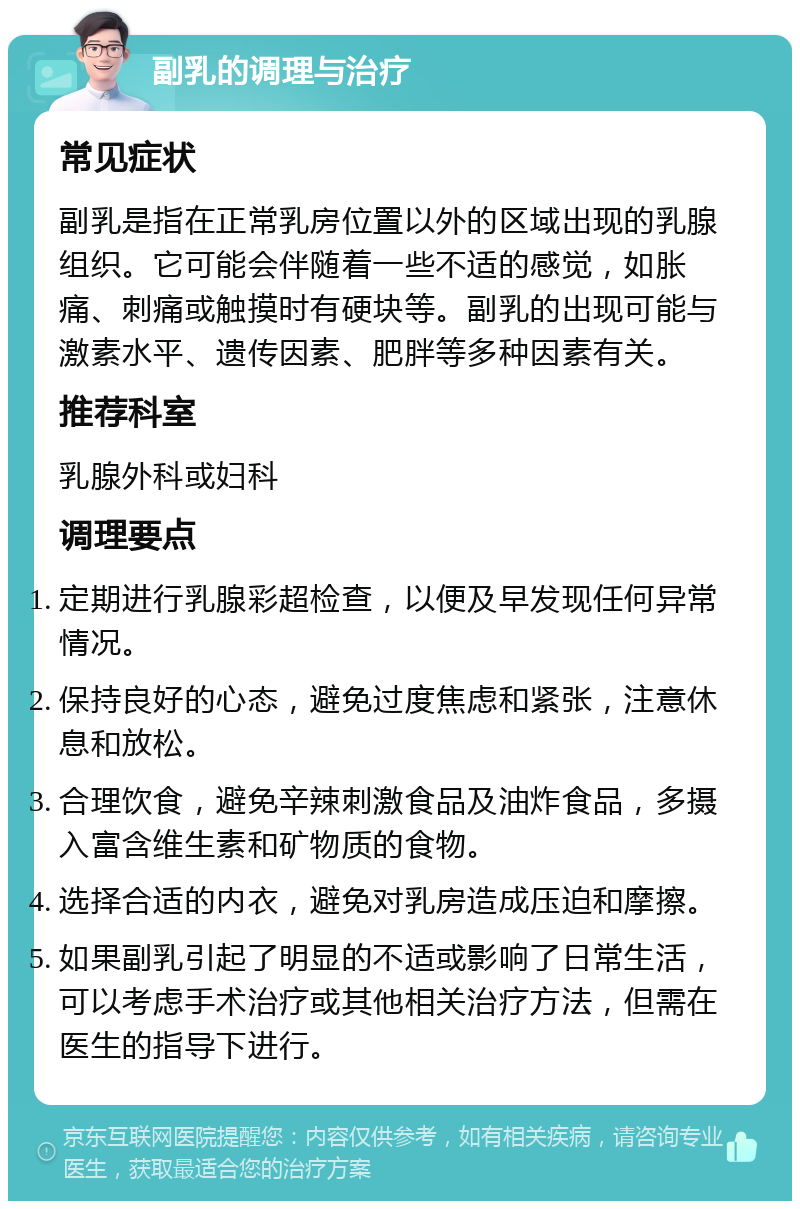 副乳的调理与治疗 常见症状 副乳是指在正常乳房位置以外的区域出现的乳腺组织。它可能会伴随着一些不适的感觉，如胀痛、刺痛或触摸时有硬块等。副乳的出现可能与激素水平、遗传因素、肥胖等多种因素有关。 推荐科室 乳腺外科或妇科 调理要点 定期进行乳腺彩超检查，以便及早发现任何异常情况。 保持良好的心态，避免过度焦虑和紧张，注意休息和放松。 合理饮食，避免辛辣刺激食品及油炸食品，多摄入富含维生素和矿物质的食物。 选择合适的内衣，避免对乳房造成压迫和摩擦。 如果副乳引起了明显的不适或影响了日常生活，可以考虑手术治疗或其他相关治疗方法，但需在医生的指导下进行。