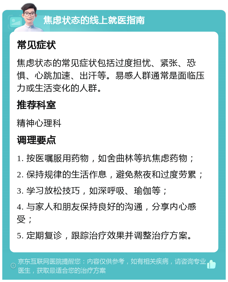 焦虑状态的线上就医指南 常见症状 焦虑状态的常见症状包括过度担忧、紧张、恐惧、心跳加速、出汗等。易感人群通常是面临压力或生活变化的人群。 推荐科室 精神心理科 调理要点 1. 按医嘱服用药物，如舍曲林等抗焦虑药物； 2. 保持规律的生活作息，避免熬夜和过度劳累； 3. 学习放松技巧，如深呼吸、瑜伽等； 4. 与家人和朋友保持良好的沟通，分享内心感受； 5. 定期复诊，跟踪治疗效果并调整治疗方案。