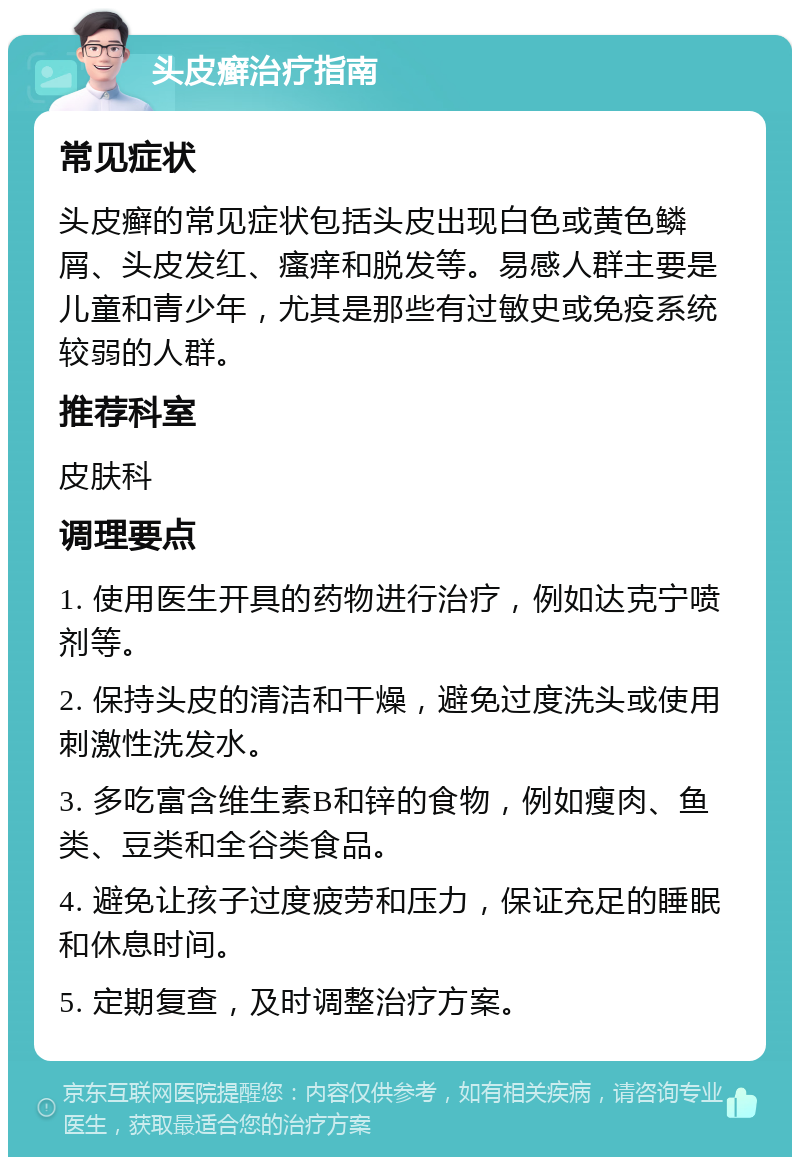 头皮癣治疗指南 常见症状 头皮癣的常见症状包括头皮出现白色或黄色鳞屑、头皮发红、瘙痒和脱发等。易感人群主要是儿童和青少年，尤其是那些有过敏史或免疫系统较弱的人群。 推荐科室 皮肤科 调理要点 1. 使用医生开具的药物进行治疗，例如达克宁喷剂等。 2. 保持头皮的清洁和干燥，避免过度洗头或使用刺激性洗发水。 3. 多吃富含维生素B和锌的食物，例如瘦肉、鱼类、豆类和全谷类食品。 4. 避免让孩子过度疲劳和压力，保证充足的睡眠和休息时间。 5. 定期复查，及时调整治疗方案。