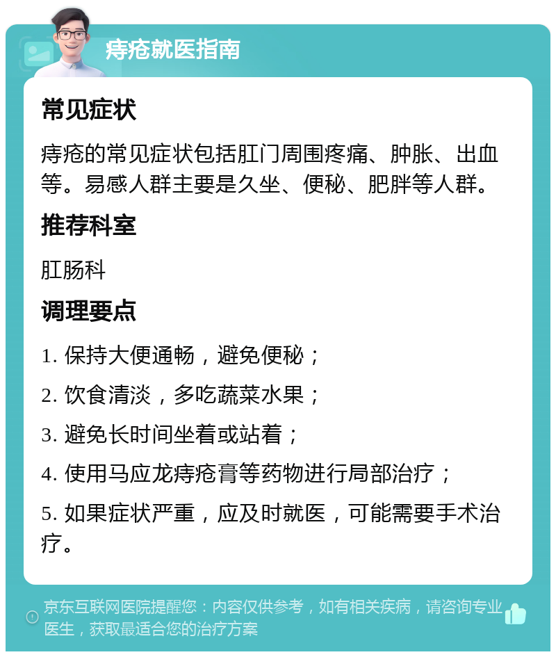 痔疮就医指南 常见症状 痔疮的常见症状包括肛门周围疼痛、肿胀、出血等。易感人群主要是久坐、便秘、肥胖等人群。 推荐科室 肛肠科 调理要点 1. 保持大便通畅，避免便秘； 2. 饮食清淡，多吃蔬菜水果； 3. 避免长时间坐着或站着； 4. 使用马应龙痔疮膏等药物进行局部治疗； 5. 如果症状严重，应及时就医，可能需要手术治疗。