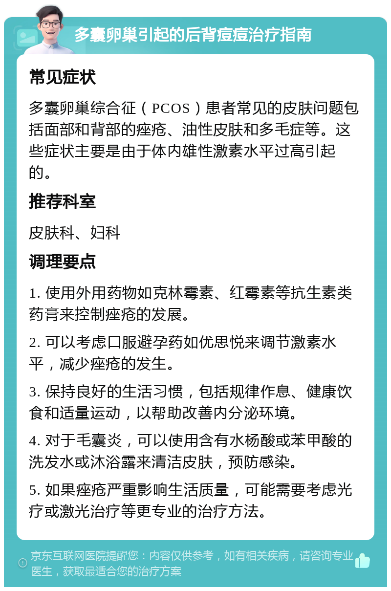 多囊卵巢引起的后背痘痘治疗指南 常见症状 多囊卵巢综合征（PCOS）患者常见的皮肤问题包括面部和背部的痤疮、油性皮肤和多毛症等。这些症状主要是由于体内雄性激素水平过高引起的。 推荐科室 皮肤科、妇科 调理要点 1. 使用外用药物如克林霉素、红霉素等抗生素类药膏来控制痤疮的发展。 2. 可以考虑口服避孕药如优思悦来调节激素水平，减少痤疮的发生。 3. 保持良好的生活习惯，包括规律作息、健康饮食和适量运动，以帮助改善内分泌环境。 4. 对于毛囊炎，可以使用含有水杨酸或苯甲酸的洗发水或沐浴露来清洁皮肤，预防感染。 5. 如果痤疮严重影响生活质量，可能需要考虑光疗或激光治疗等更专业的治疗方法。